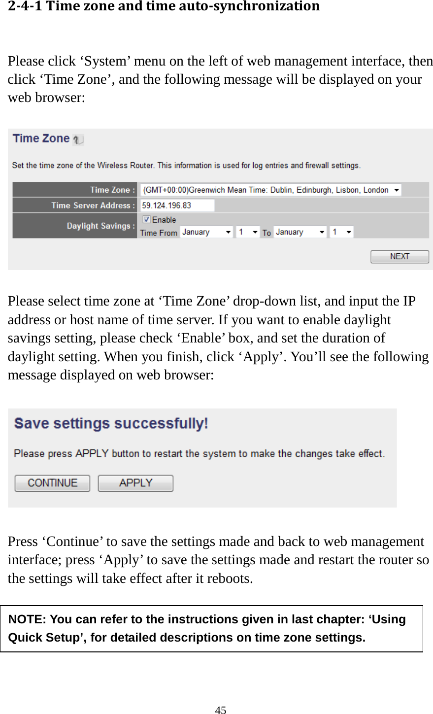 45 2-4-1 Time zone and time auto-synchronization  Please click ‘System’ menu on the left of web management interface, then click ‘Time Zone’, and the following message will be displayed on your web browser:    Please select time zone at ‘Time Zone’ drop-down list, and input the IP address or host name of time server. If you want to enable daylight savings setting, please check ‘Enable’ box, and set the duration of daylight setting. When you finish, click ‘Apply’. You’ll see the following message displayed on web browser:    Press ‘Continue’ to save the settings made and back to web management interface; press ‘Apply’ to save the settings made and restart the router so the settings will take effect after it reboots.      NOTE: You can refer to the instructions given in last chapter: ‘Using Quick Setup’, for detailed descriptions on time zone settings. 