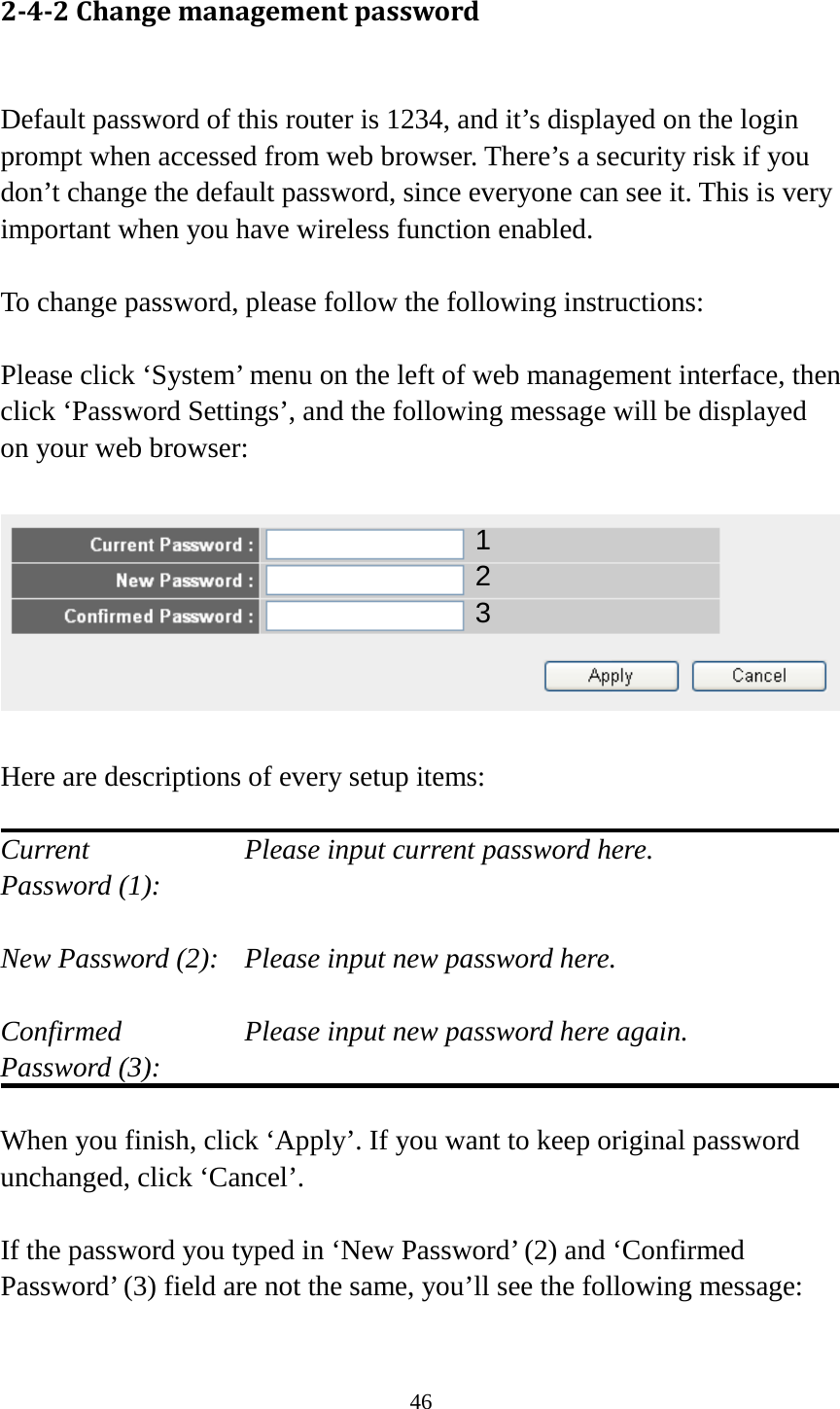 46 2-4-2 Change management password  Default password of this router is 1234, and it’s displayed on the login prompt when accessed from web browser. There’s a security risk if you don’t change the default password, since everyone can see it. This is very important when you have wireless function enabled.  To change password, please follow the following instructions:  Please click ‘System’ menu on the left of web management interface, then click ‘Password Settings’, and the following message will be displayed on your web browser:    Here are descriptions of every setup items:  Current        Please input current password here. Password (1):    New Password (2):   Please input new password here.  Confirmed       Please input new password here again. Password (3):    When you finish, click ‘Apply’. If you want to keep original password unchanged, click ‘Cancel’.  If the password you typed in ‘New Password’ (2) and ‘Confirmed Password’ (3) field are not the same, you’ll see the following message:  1 2 3 