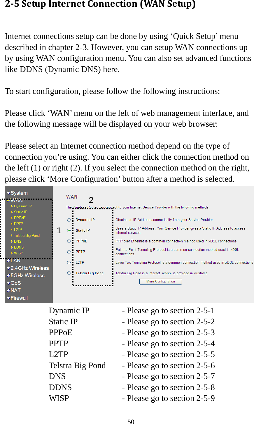 50 2-5 Setup Internet Connection (WAN Setup)  Internet connections setup can be done by using ‘Quick Setup’ menu described in chapter 2-3. However, you can setup WAN connections up by using WAN configuration menu. You can also set advanced functions like DDNS (Dynamic DNS) here.  To start configuration, please follow the following instructions:  Please click ‘WAN’ menu on the left of web management interface, and the following message will be displayed on your web browser:  Please select an Internet connection method depend on the type of connection you’re using. You can either click the connection method on the left (1) or right (2). If you select the connection method on the right, please click ‘More Configuration’ button after a method is selected.  Dynamic IP     - Please go to section 2-5-1 Static IP       - Please go to section 2-5-2 PPPoE        - Please go to section 2-5-3 PPTP        - Please go to section 2-5-4 L2TP        - Please go to section 2-5-5 Telstra Big Pond   - Please go to section 2-5-6 DNS        - Please go to section 2-5-7 DDNS        - Please go to section 2-5-8 WISP        - Please go to section 2-5-9 1 2 