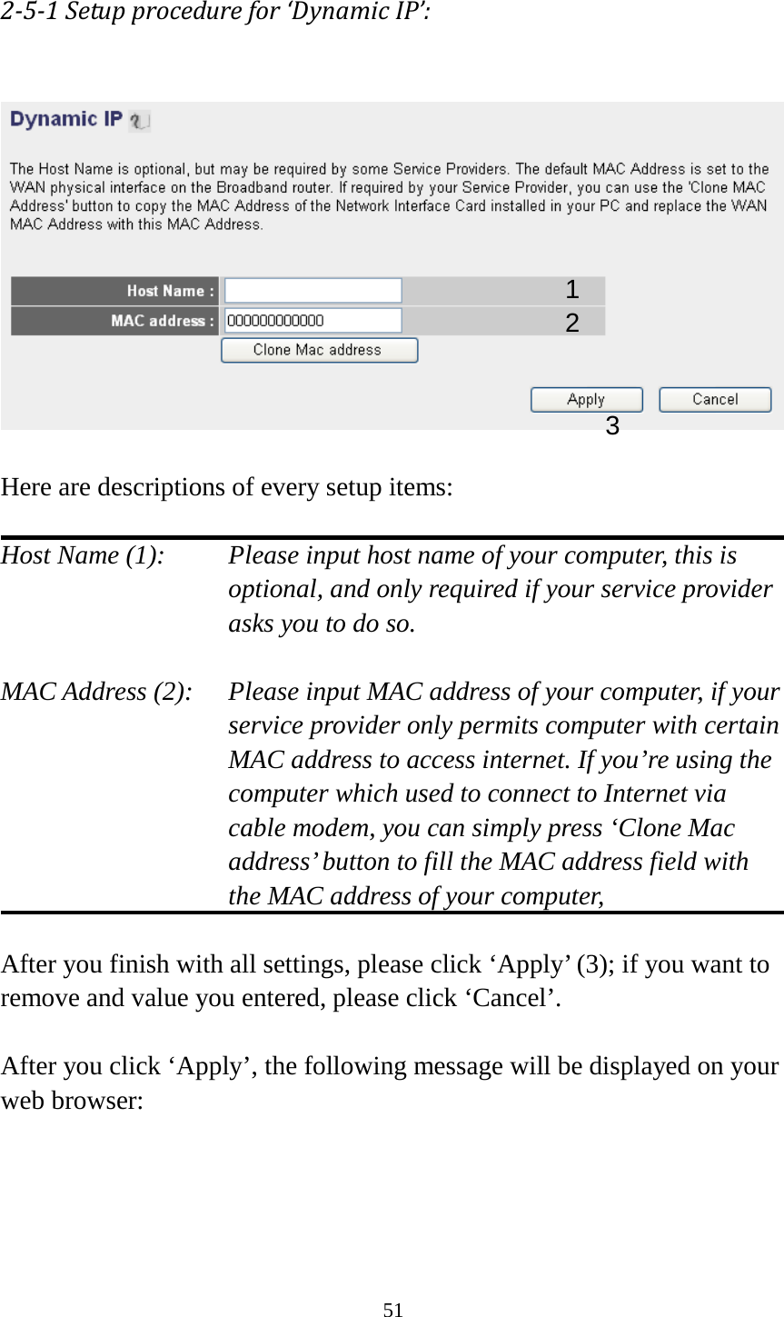 51 2-5-1 Setup procedure for ‘Dynamic IP’:    Here are descriptions of every setup items:  Host Name (1):   Please input host name of your computer, this is optional, and only required if your service provider asks you to do so.    MAC Address (2):    Please input MAC address of your computer, if your service provider only permits computer with certain MAC address to access internet. If you’re using the computer which used to connect to Internet via cable modem, you can simply press ‘Clone Mac address’ button to fill the MAC address field with the MAC address of your computer,    After you finish with all settings, please click ‘Apply’ (3); if you want to remove and value you entered, please click ‘Cancel’.  After you click ‘Apply’, the following message will be displayed on your web browser:  1 2 3 