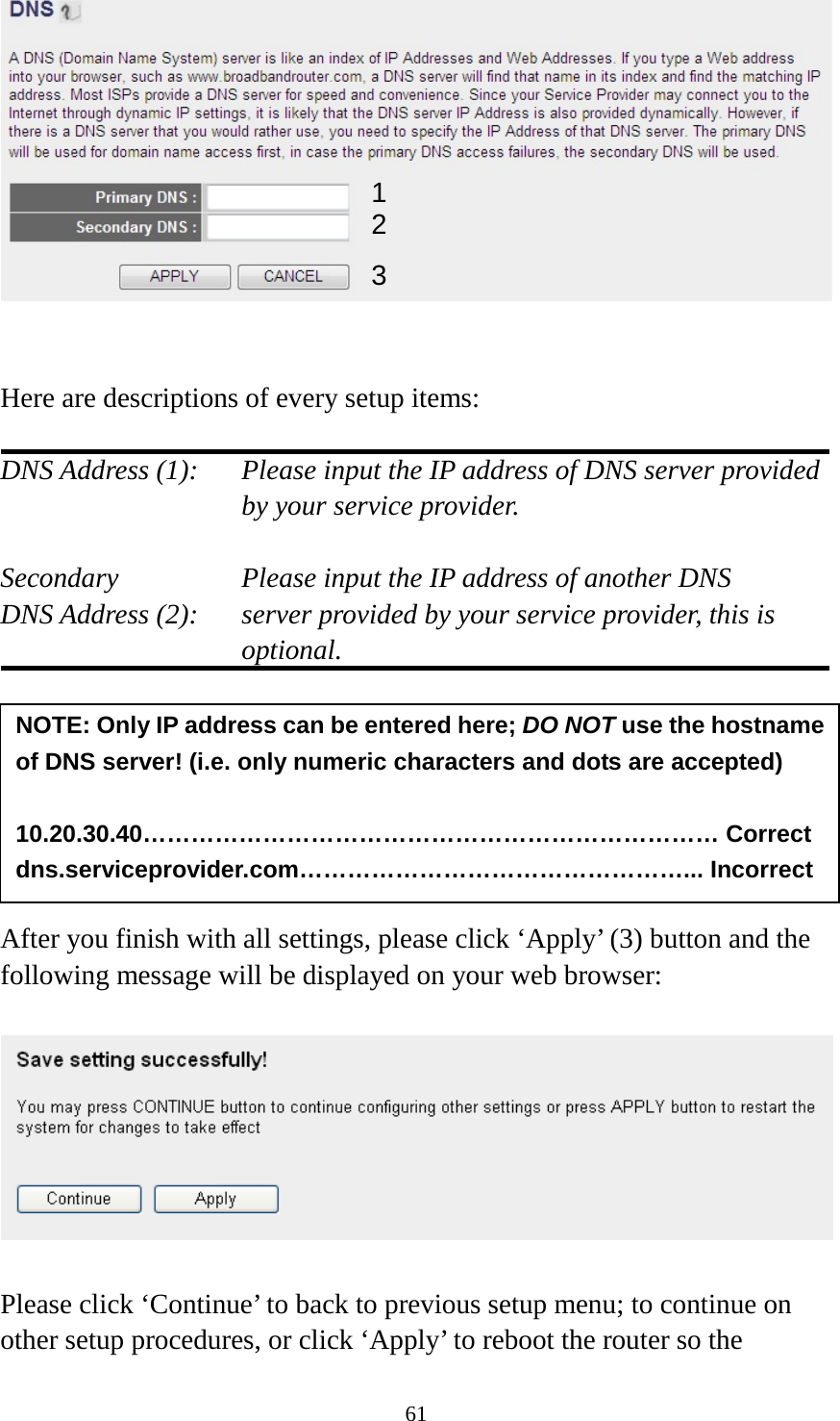 61    Here are descriptions of every setup items:  DNS Address (1):    Please input the IP address of DNS server provided by your service provider.  Secondary        Please input the IP address of another DNS DNS Address (2):    server provided by your service provider, this is optional.        After you finish with all settings, please click ‘Apply’ (3) button and the following message will be displayed on your web browser:    Please click ‘Continue’ to back to previous setup menu; to continue on other setup procedures, or click ‘Apply’ to reboot the router so the NOTE: Only IP address can be entered here; DO NOT use the hostname of DNS server! (i.e. only numeric characters and dots are accepted)  10.20.30.40……………………………………………………………… Correct dns.serviceprovider.com…………………………………………... Incorrect  1 2 3 