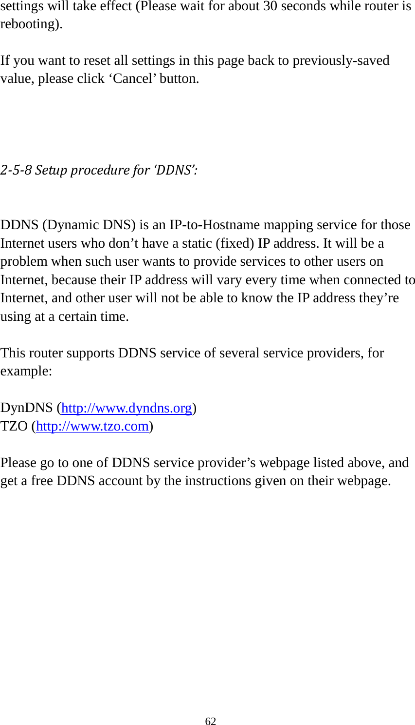 62 settings will take effect (Please wait for about 30 seconds while router is rebooting).  If you want to reset all settings in this page back to previously-saved value, please click ‘Cancel’ button.    2-5-8 Setup procedure for ‘DDNS’:  DDNS (Dynamic DNS) is an IP-to-Hostname mapping service for those Internet users who don’t have a static (fixed) IP address. It will be a problem when such user wants to provide services to other users on Internet, because their IP address will vary every time when connected to Internet, and other user will not be able to know the IP address they’re using at a certain time.  This router supports DDNS service of several service providers, for example:  DynDNS (http://www.dyndns.org) TZO (http://www.tzo.com)  Please go to one of DDNS service provider’s webpage listed above, and get a free DDNS account by the instructions given on their webpage.  