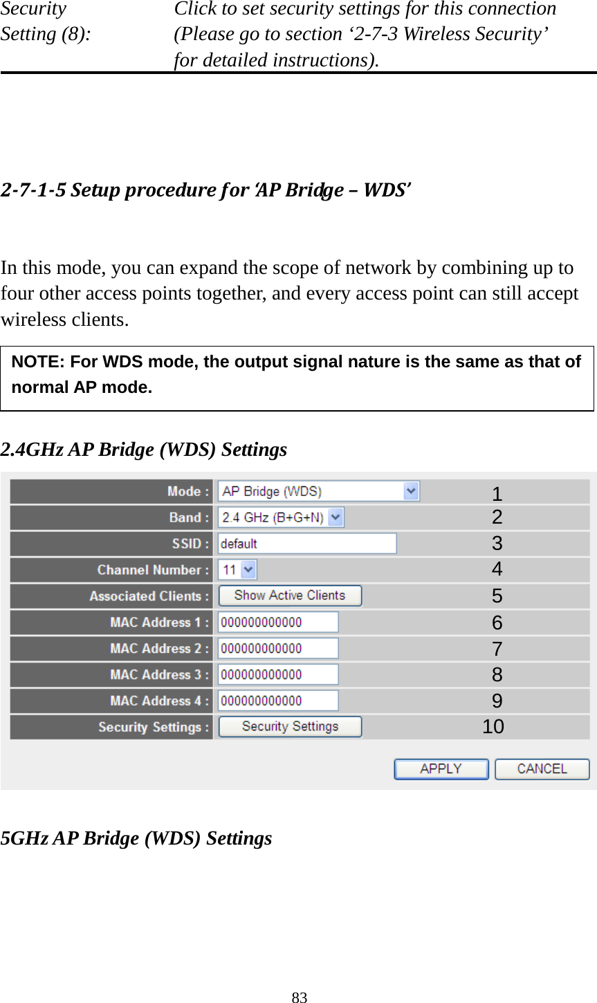83  Security    Click to set security settings for this connection Setting (8):  (Please go to section ‘2-7-3 Wireless Security’   for detailed instructions).    2-7-1-5 Setup procedure for ‘AP Bridge – WDS’  In this mode, you can expand the scope of network by combining up to four other access points together, and every access point can still accept wireless clients.     2.4GHz AP Bridge (WDS) Settings   5GHz AP Bridge (WDS) Settings 1 2 3 4 5 7 8 6 9 10 NOTE: For WDS mode, the output signal nature is the same as that of normal AP mode.   