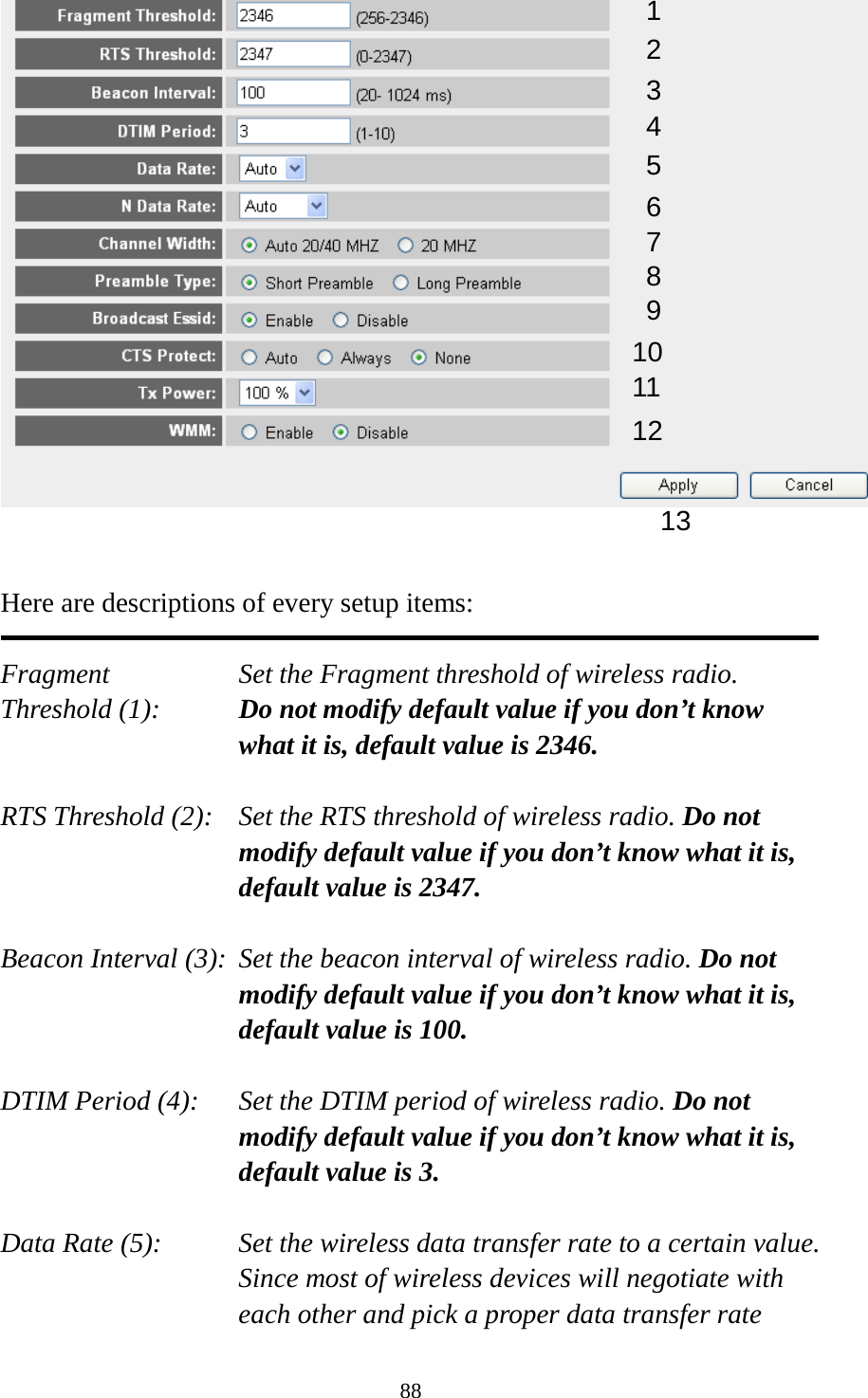 88    Here are descriptions of every setup items:  Fragment Set the Fragment threshold of wireless radio.    Threshold (1):  Do not modify default value if you don’t know what it is, default value is 2346.  RTS Threshold (2):    Set the RTS threshold of wireless radio. Do not modify default value if you don’t know what it is, default value is 2347.  Beacon Interval (3):  Set the beacon interval of wireless radio. Do not modify default value if you don’t know what it is, default value is 100.  DTIM Period (4):    Set the DTIM period of wireless radio. Do not modify default value if you don’t know what it is, default value is 3.  Data Rate (5):    Set the wireless data transfer rate to a certain value. Since most of wireless devices will negotiate with each other and pick a proper data transfer rate 1 2 3 4 5 7 8 6 9 10 11 12 13 