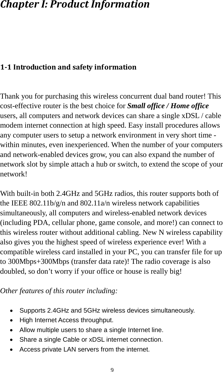 9 Chapter I: Product Information  1-1 Introduction and safety information  Thank you for purchasing this wireless concurrent dual band router! This cost-effective router is the best choice for Small office / Home office users, all computers and network devices can share a single xDSL / cable modem internet connection at high speed. Easy install procedures allows any computer users to setup a network environment in very short time - within minutes, even inexperienced. When the number of your computers and network-enabled devices grow, you can also expand the number of network slot by simple attach a hub or switch, to extend the scope of your network!  With built-in both 2.4GHz and 5GHz radios, this router supports both of the IEEE 802.11b/g/n and 802.11a/n wireless network capabilities simultaneously, all computers and wireless-enabled network devices (including PDA, cellular phone, game console, and more!) can connect to this wireless router without additional cabling. New N wireless capability also gives you the highest speed of wireless experience ever! With a compatible wireless card installed in your PC, you can transfer file for up to 300Mbps+300Mbps (transfer data rate)! The radio coverage is also doubled, so don’t worry if your office or house is really big!  Other features of this router including:  • Supports 2.4GHz and 5GHz wireless devices simultaneously. • High Internet Access throughput. • Allow multiple users to share a single Internet line.   • Share a single Cable or xDSL internet connection. •  Access private LAN servers from the internet. 