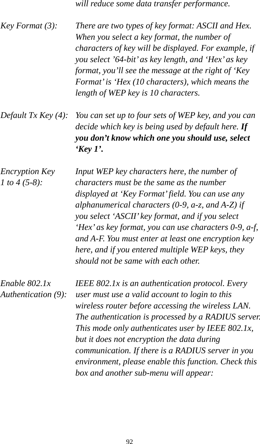 92 will reduce some data transfer performance.  Key Format (3):   There are two types of key format: ASCII and Hex. When you select a key format, the number of characters of key will be displayed. For example, if you select ’64-bit’ as key length, and ‘Hex’ as key format, you’ll see the message at the right of ‘Key Format’ is ‘Hex (10 characters), which means the length of WEP key is 10 characters.  Default Tx Key (4):   You can set up to four sets of WEP key, and you can decide which key is being used by default here. If you don’t know which one you should use, select ‘Key 1’.  Encryption Key     Input WEP key characters here, the number of 1 to 4 (5-8):    characters must be the same as the number displayed at ‘Key Format’ field. You can use any alphanumerical characters (0-9, a-z, and A-Z) if you select ‘ASCII’ key format, and if you select ‘Hex’ as key format, you can use characters 0-9, a-f, and A-F. You must enter at least one encryption key here, and if you entered multiple WEP keys, they should not be same with each other.  Enable 802.1x IEEE 802.1x is an authentication protocol. Every   Authentication (9):  user must use a valid account to login to this wireless router before accessing the wireless LAN. The authentication is processed by a RADIUS server. This mode only authenticates user by IEEE 802.1x, but it does not encryption the data during communication. If there is a RADIUS server in you environment, please enable this function. Check this box and another sub-menu will appear:  