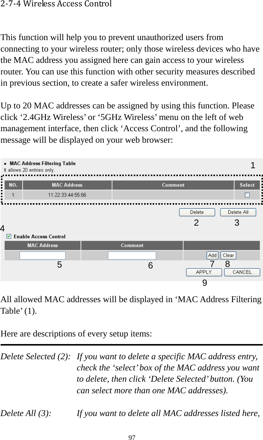 97 2-7-4 Wireless Access Control  This function will help you to prevent unauthorized users from connecting to your wireless router; only those wireless devices who have the MAC address you assigned here can gain access to your wireless router. You can use this function with other security measures described in previous section, to create a safer wireless environment.  Up to 20 MAC addresses can be assigned by using this function. Please click ‘2.4GHz Wireless’ or ‘5GHz Wireless’ menu on the left of web management interface, then click ‘Access Control’, and the following message will be displayed on your web browser:    All allowed MAC addresses will be displayed in ‘MAC Address Filtering Table’ (1).    Here are descriptions of every setup items:  Delete Selected (2):   If you want to delete a specific MAC address entry, check the ‘select’ box of the MAC address you want to delete, then click ‘Delete Selected’ button. (You can select more than one MAC addresses).  Delete All (3):   If you want to delete all MAC addresses listed here, 1 2 3 4 6 7 8 9 5 