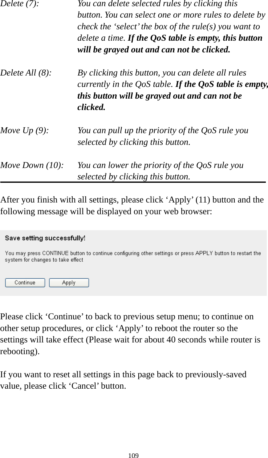 109 Delete (7):      You can delete selected rules by clicking this     button. You can select one or more rules to delete by check the ‘select’ the box of the rule(s) you want to delete a time. If the QoS table is empty, this button will be grayed out and can not be clicked.  Delete All (8):    By clicking this button, you can delete all rules currently in the QoS table. If the QoS table is empty, this button will be grayed out and can not be clicked.  Move Up (9):    You can pull up the priority of the QoS rule you selected by clicking this button.  Move Down (10):    You can lower the priority of the QoS rule you selected by clicking this button.  After you finish with all settings, please click ‘Apply’ (11) button and the following message will be displayed on your web browser:    Please click ‘Continue’ to back to previous setup menu; to continue on other setup procedures, or click ‘Apply’ to reboot the router so the settings will take effect (Please wait for about 40 seconds while router is rebooting).  If you want to reset all settings in this page back to previously-saved value, please click ‘Cancel’ button.   