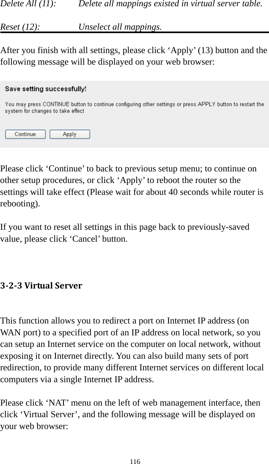 116 Delete All (11):     Delete all mappings existed in virtual server table.  Reset (12):       Unselect all mappings.  After you finish with all settings, please click ‘Apply’ (13) button and the following message will be displayed on your web browser:    Please click ‘Continue’ to back to previous setup menu; to continue on other setup procedures, or click ‘Apply’ to reboot the router so the settings will take effect (Please wait for about 40 seconds while router is rebooting).  If you want to reset all settings in this page back to previously-saved value, please click ‘Cancel’ button.   3‐2‐3VirtualServer This function allows you to redirect a port on Internet IP address (on WAN port) to a specified port of an IP address on local network, so you can setup an Internet service on the computer on local network, without exposing it on Internet directly. You can also build many sets of port redirection, to provide many different Internet services on different local computers via a single Internet IP address.  Please click ‘NAT’ menu on the left of web management interface, then click ‘Virtual Server’, and the following message will be displayed on your web browser:  