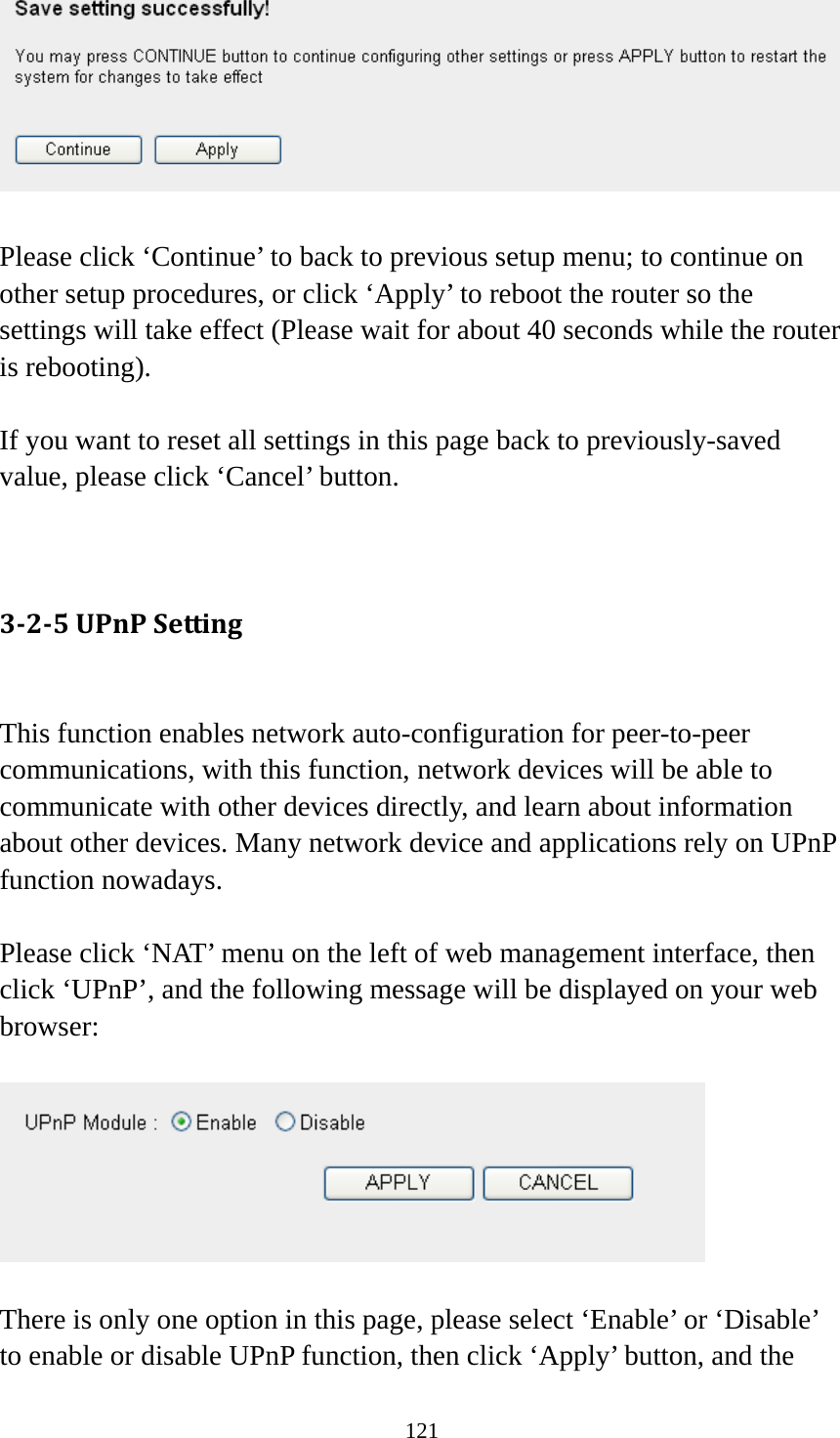 121   Please click ‘Continue’ to back to previous setup menu; to continue on other setup procedures, or click ‘Apply’ to reboot the router so the settings will take effect (Please wait for about 40 seconds while the router is rebooting).  If you want to reset all settings in this page back to previously-saved value, please click ‘Cancel’ button.   3‐2‐5UPnPSetting This function enables network auto-configuration for peer-to-peer communications, with this function, network devices will be able to communicate with other devices directly, and learn about information about other devices. Many network device and applications rely on UPnP function nowadays.  Please click ‘NAT’ menu on the left of web management interface, then click ‘UPnP’, and the following message will be displayed on your web browser:    There is only one option in this page, please select ‘Enable’ or ‘Disable’ to enable or disable UPnP function, then click ‘Apply’ button, and the 