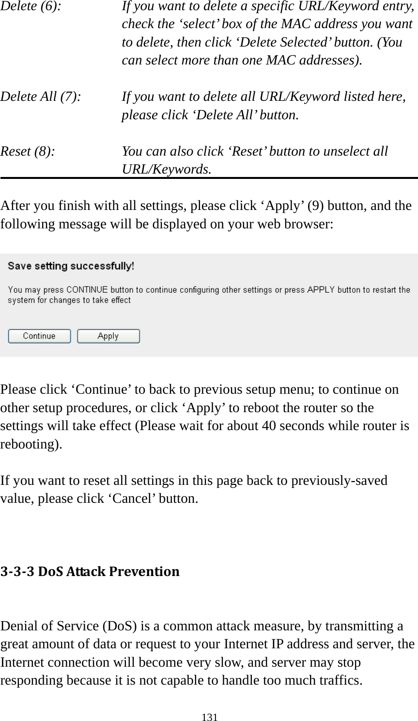 131 Delete (6):    If you want to delete a specific URL/Keyword entry, check the ‘select’ box of the MAC address you want to delete, then click ‘Delete Selected’ button. (You can select more than one MAC addresses).  Delete All (7):    If you want to delete all URL/Keyword listed here, please click ‘Delete All’ button.  Reset (8):    You can also click ‘Reset’ button to unselect all URL/Keywords.  After you finish with all settings, please click ‘Apply’ (9) button, and the following message will be displayed on your web browser:    Please click ‘Continue’ to back to previous setup menu; to continue on other setup procedures, or click ‘Apply’ to reboot the router so the settings will take effect (Please wait for about 40 seconds while router is rebooting).  If you want to reset all settings in this page back to previously-saved value, please click ‘Cancel’ button.   3‐3‐3DoSAttackPrevention Denial of Service (DoS) is a common attack measure, by transmitting a great amount of data or request to your Internet IP address and server, the Internet connection will become very slow, and server may stop responding because it is not capable to handle too much traffics. 