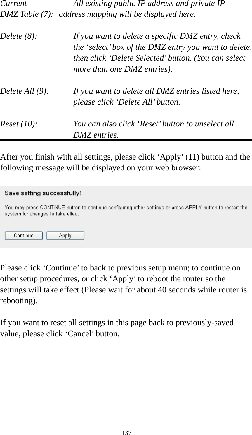 137 Current        All existing public IP address and private IP DMZ Table (7):   address mapping will be displayed here.  Delete (8):      If you want to delete a specific DMZ entry, check     the ‘select’ box of the DMZ entry you want to delete, then click ‘Delete Selected’ button. (You can select more than one DMZ entries).  Delete All (9):    If you want to delete all DMZ entries listed here, please click ‘Delete All’ button.  Reset (10):    You can also click ‘Reset’ button to unselect all DMZ entries.  After you finish with all settings, please click ‘Apply’ (11) button and the following message will be displayed on your web browser:    Please click ‘Continue’ to back to previous setup menu; to continue on other setup procedures, or click ‘Apply’ to reboot the router so the settings will take effect (Please wait for about 40 seconds while router is rebooting).  If you want to reset all settings in this page back to previously-saved value, please click ‘Cancel’ button.      