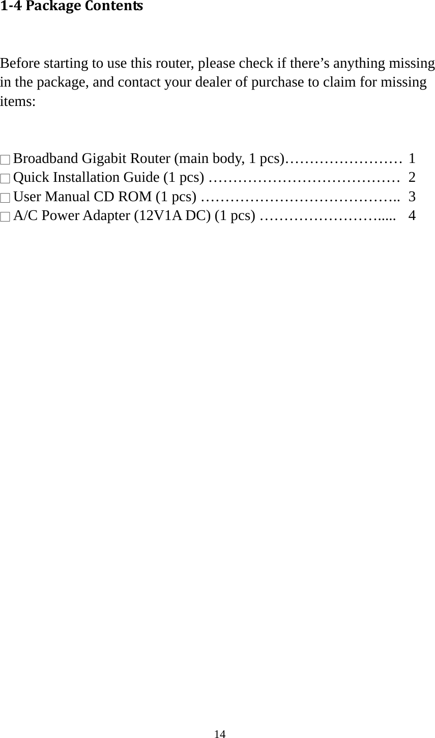 14 1‐4PackageContents Before starting to use this router, please check if there’s anything missing in the package, and contact your dealer of purchase to claim for missing items:   □ Broadband Gigabit Router (main body, 1 pcs)…………………… 1 □ Quick Installation Guide (1 pcs) …………………………………  2 □ User Manual CD ROM (1 pcs) …………………………………..  3 □ A/C Power Adapter (12V1A DC) (1 pcs) …………………….....  4  