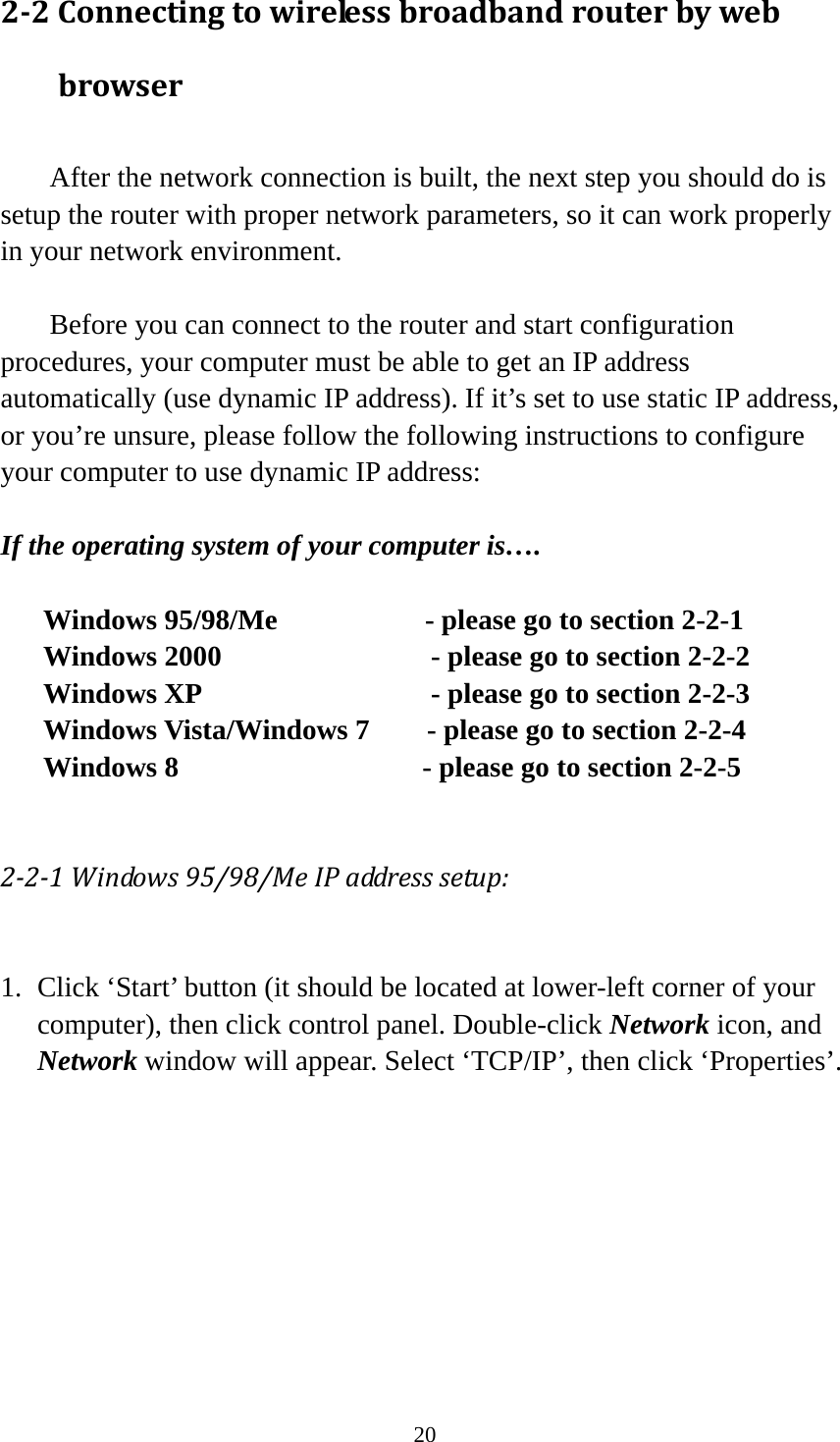 20 2‐2Connectingtowirelessbroadbandrouterbywebbrowser   After the network connection is built, the next step you should do is setup the router with proper network parameters, so it can work properly in your network environment.    Before you can connect to the router and start configuration procedures, your computer must be able to get an IP address automatically (use dynamic IP address). If it’s set to use static IP address, or you’re unsure, please follow the following instructions to configure your computer to use dynamic IP address:  If the operating system of your computer is….  Windows 95/98/Me            - please go to section 2-2-1 Windows 2000             - please go to section 2-2-2   Windows XP                  - please go to section 2-2-3 Windows Vista/Windows 7        - please go to section 2-2-4 Windows 8                 - please go to section 2-2-5  2‐2‐1Windows95/98/MeIPaddresssetup: 1. Click ‘Start’ button (it should be located at lower-left corner of your computer), then click control panel. Double-click Network icon, and Network window will appear. Select ‘TCP/IP’, then click ‘Properties’.  