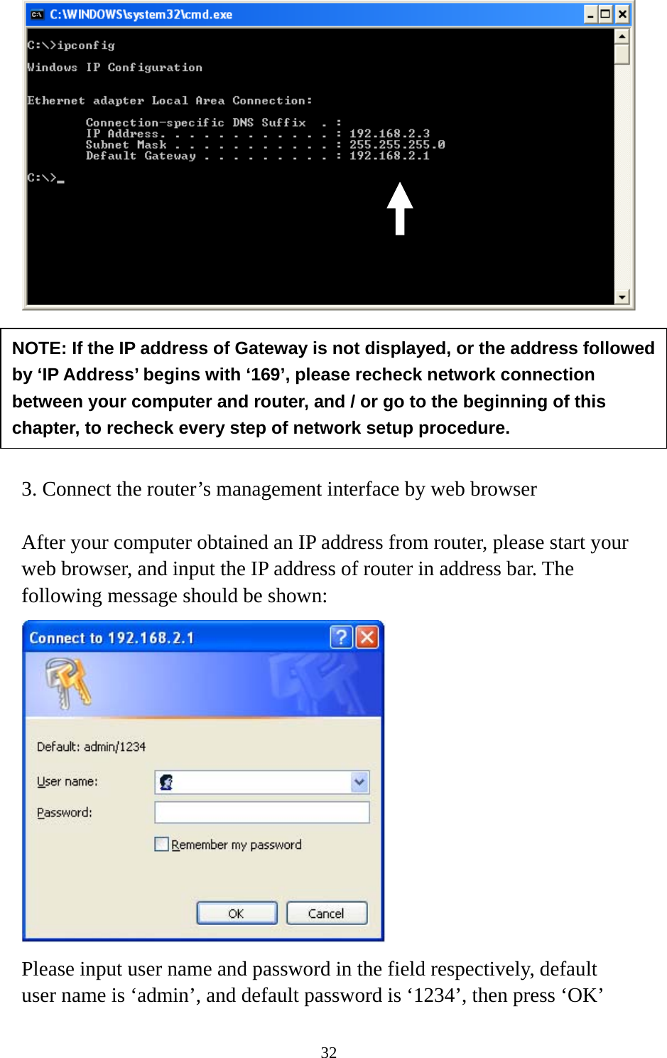 32        3. Connect the router’s management interface by web browser  After your computer obtained an IP address from router, please start your web browser, and input the IP address of router in address bar. The following message should be shown:  Please input user name and password in the field respectively, default user name is ‘admin’, and default password is ‘1234’, then press ‘OK’ NOTE: If the IP address of Gateway is not displayed, or the address followed by ‘IP Address’ begins with ‘169’, please recheck network connection between your computer and router, and / or go to the beginning of this chapter, to recheck every step of network setup procedure. 