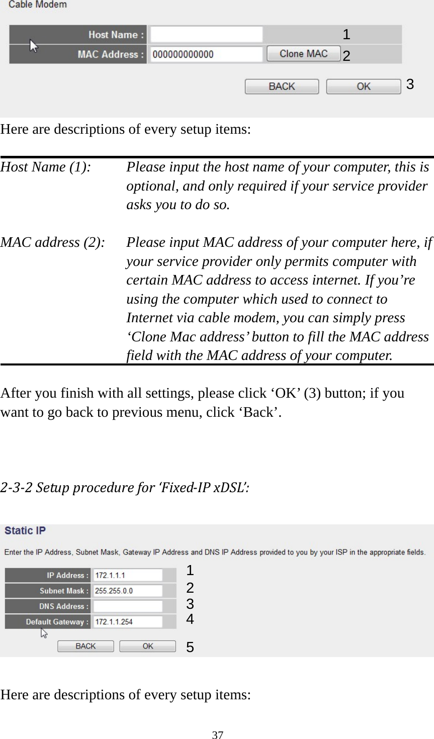 37  Here are descriptions of every setup items:  Host Name (1):     Please input the host name of your computer, this is         optional, and only required if your service provider             asks you to do so.    MAC address (2):    Please input MAC address of your computer here, if your service provider only permits computer with certain MAC address to access internet. If you’re using the computer which used to connect to Internet via cable modem, you can simply press ‘Clone Mac address’ button to fill the MAC address field with the MAC address of your computer.  After you finish with all settings, please click ‘OK’ (3) button; if you want to go back to previous menu, click ‘Back’.     2‐3‐2Setupprocedurefor‘Fixed‐IPxDSL’:  Here are descriptions of every setup items: 1 2 3 1 2 3 4 5 