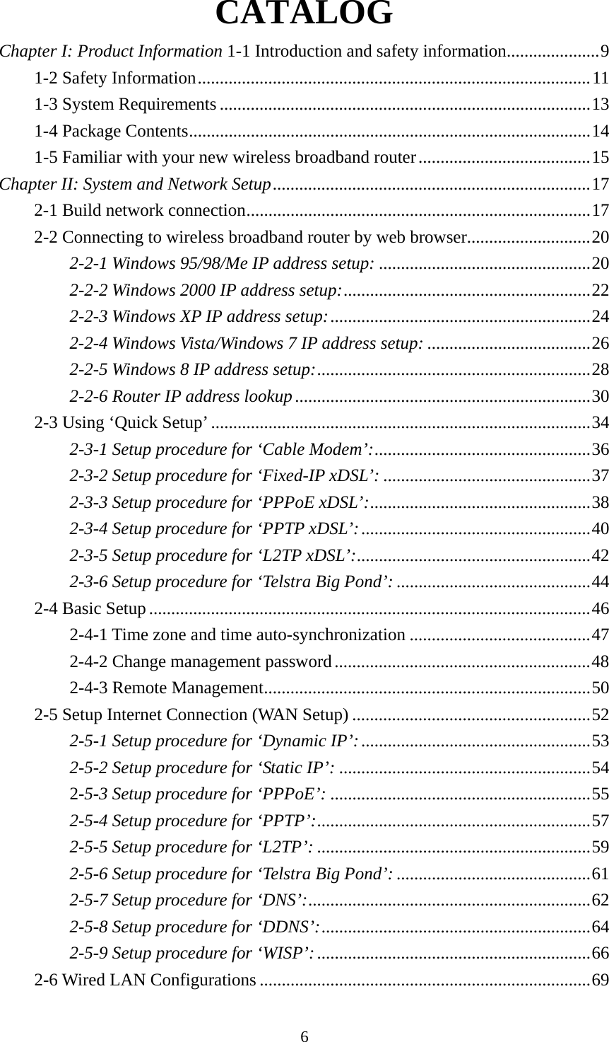 6 CATALOG Chapter I: Product Information 1-1 Introduction and safety information ..................... 91-2 Safety Information ......................................................................................... 111-3 System Requirements .................................................................................... 131-4 Package Contents ........................................................................................... 141-5 Familiar with your new wireless broadband router ....................................... 15Chapter II: System and Network Setup ........................................................................ 172-1 Build network connection .............................................................................. 172-2 Connecting to wireless broadband router by web browser............................ 202-2-1 Windows 95/98/Me IP address setup: ................................................ 202-2-2 Windows 2000 IP address setup: ........................................................ 222-2-3 Windows XP IP address setup: ........................................................... 242-2-4 Windows Vista/Windows 7 IP address setup: ..................................... 262-2-5 Windows 8 IP address setup: .............................................................. 282-2-6 Router IP address lookup ................................................................... 302-3 Using ‘Quick Setup’ ...................................................................................... 342-3-1 Setup procedure for ‘Cable Modem’: ................................................. 362-3-2 Setup procedure for ‘Fixed-IP xDSL’: ............................................... 372-3-3 Setup procedure for ‘PPPoE xDSL’: ..................................................  382-3-4 Setup procedure for ‘PPTP xDSL’: .................................................... 402-3-5 Setup procedure for ‘L2TP xDSL’: ..................................................... 422-3-6 Setup procedure for ‘Telstra Big Pond’: ............................................ 442-4 Basic Setup .................................................................................................... 462-4-1 Time zone and time auto-synchronization ......................................... 472-4-2 Change management password .......................................................... 482-4-3 Remote Management .......................................................................... 502-5 Setup Internet Connection (WAN Setup) ...................................................... 522-5-1 Setup procedure for ‘Dynamic IP’: .................................................... 532-5-2 Setup procedure for ‘Static IP’: ......................................................... 542-5-3 Setup procedure for ‘PPPoE’: ........................................................... 552-5-4 Setup procedure for ‘PPTP’: .............................................................. 572-5-5 Setup procedure for ‘L2TP’: .............................................................. 592-5-6 Setup procedure for ‘Telstra Big Pond’: ............................................ 612-5-7 Setup procedure for ‘DNS’: ................................................................ 622-5-8 Setup procedure for ‘DDNS’: ............................................................. 642-5-9 Setup procedure for ‘WISP’: .............................................................. 662-6 Wired LAN Configurations ........................................................................... 69