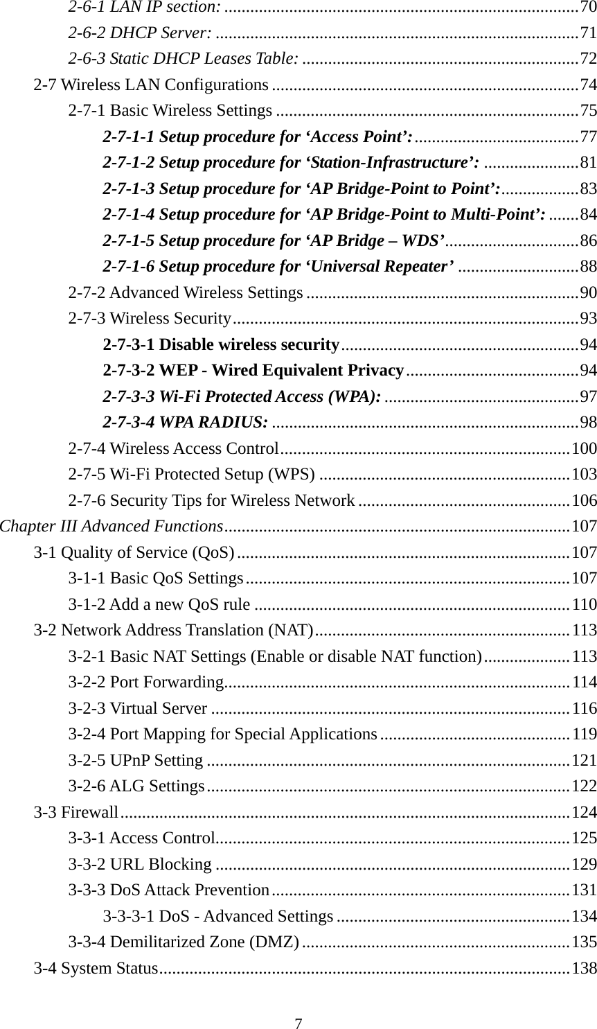 7 2-6-1 LAN IP section: .................................................................................. 702-6-2 DHCP Server: .................................................................................... 712-6-3 Static DHCP Leases Table: ................................................................ 722-7 Wireless LAN Configurations ....................................................................... 742-7-1 Basic Wireless Settings ...................................................................... 752-7-1-1 Setup procedure for ‘Access Point’: ...................................... 772-7-1-2 Setup procedure for ‘Station-Infrastructure’: ...................... 812-7-1-3 Setup procedure for ‘AP Bridge-Point to Point’: .................. 832-7-1-4 Setup procedure for ‘AP Bridge-Point to Multi-Point’: ....... 842-7-1-5 Setup procedure for ‘AP Bridge – WDS’............................... 862-7-1-6 Setup procedure for ‘Universal Repeater’ ............................ 882-7-2 Advanced Wireless Settings ............................................................... 902-7-3 Wireless Security ................................................................................ 932-7-3-1 Disable wireless security ....................................................... 942-7-3-2 WEP - Wired Equivalent Privacy ........................................ 942-7-3-3 Wi-Fi Protected Access (WPA): ............................................. 972-7-3-4 WPA RADIUS: ....................................................................... 982-7-4 Wireless Access Control ................................................................... 1002-7-5 Wi-Fi Protected Setup (WPS) .......................................................... 1032-7-6 Security Tips for Wireless Network ................................................. 106Chapter III Advanced Functions ................................................................................  1073-1 Quality of Service (QoS) ............................................................................. 1073-1-1 Basic QoS Settings ........................................................................... 1073-1-2 Add a new QoS rule ......................................................................... 1103-2 Network Address Translation (NAT) ........................................................... 1133-2-1 Basic NAT Settings (Enable or disable NAT function) .................... 1133-2-2 Port Forwarding................................................................................ 1143-2-3 Virtual Server ................................................................................... 1163-2-4 Port Mapping for Special Applications ............................................ 1193-2-5 UPnP Setting .................................................................................... 1213-2-6 ALG Settings .................................................................................... 1223-3 Firewall ........................................................................................................ 1243-3-1 Access Control.................................................................................. 1253-3-2 URL Blocking .................................................................................. 1293-3-3 DoS Attack Prevention ..................................................................... 1313-3-3-1 DoS - Advanced Settings ...................................................... 1343-3-4 Demilitarized Zone (DMZ) .............................................................. 1353-4 System Status ............................................................................................... 138