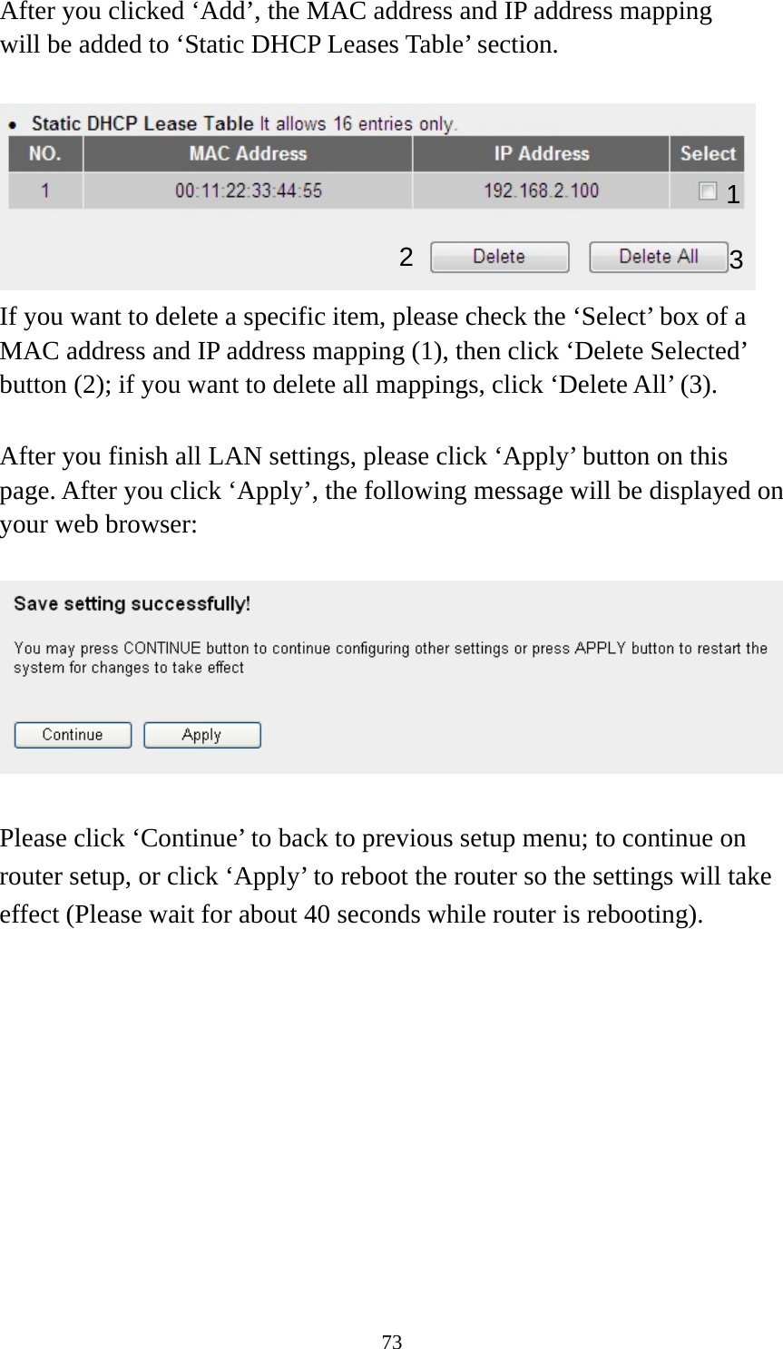 73 After you clicked ‘Add’, the MAC address and IP address mapping will be added to ‘Static DHCP Leases Table’ section.   If you want to delete a specific item, please check the ‘Select’ box of a MAC address and IP address mapping (1), then click ‘Delete Selected’ button (2); if you want to delete all mappings, click ‘Delete All’ (3).  After you finish all LAN settings, please click ‘Apply’ button on this page. After you click ‘Apply’, the following message will be displayed on your web browser:    Please click ‘Continue’ to back to previous setup menu; to continue on router setup, or click ‘Apply’ to reboot the router so the settings will take effect (Please wait for about 40 seconds while router is rebooting).  1 2  3 