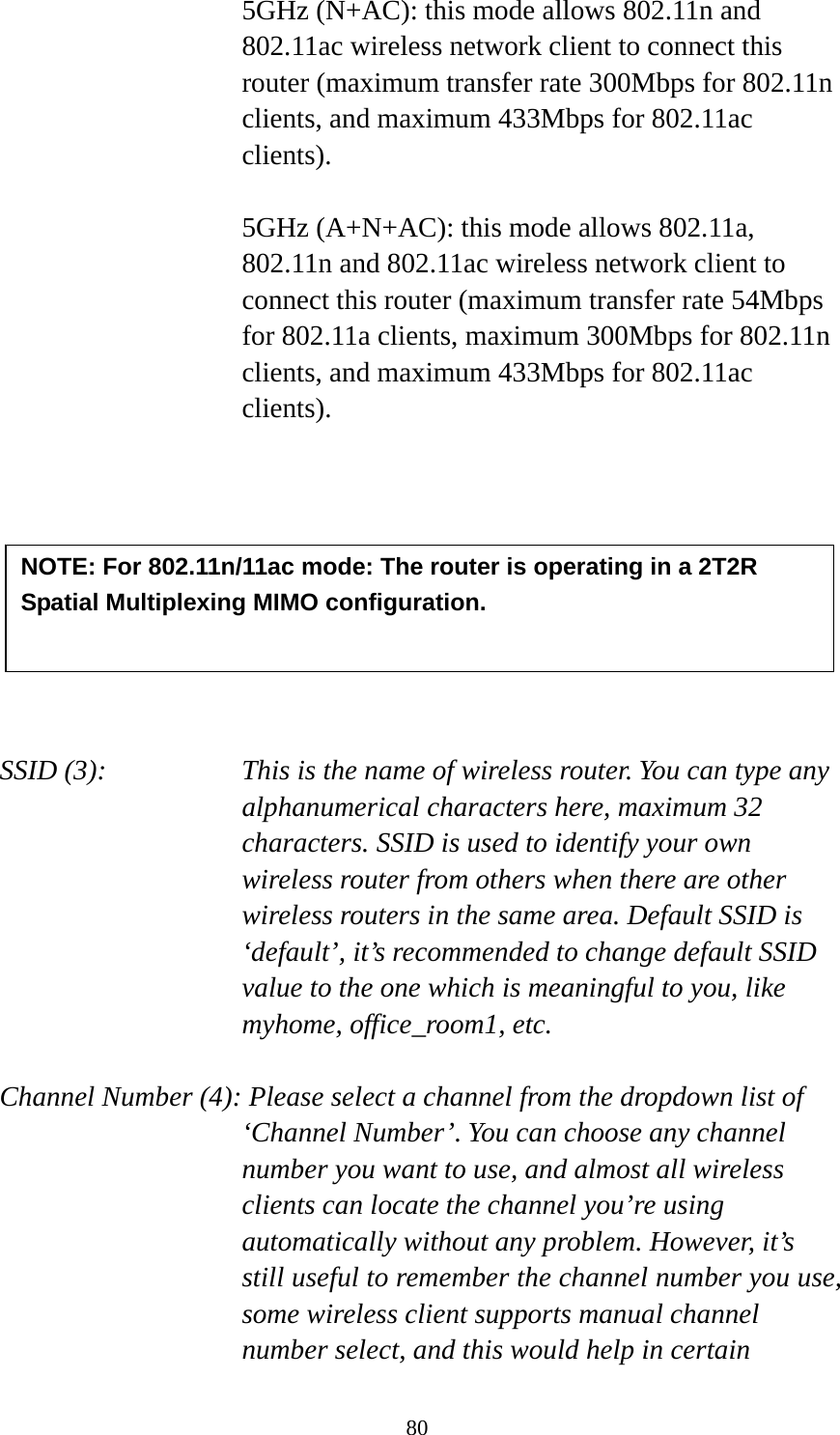 80 5GHz (N+AC): this mode allows 802.11n and 802.11ac wireless network client to connect this router (maximum transfer rate 300Mbps for 802.11n clients, and maximum 433Mbps for 802.11ac clients).  5GHz (A+N+AC): this mode allows 802.11a,   802.11n and 802.11ac wireless network client to connect this router (maximum transfer rate 54Mbps for 802.11a clients, maximum 300Mbps for 802.11n clients, and maximum 433Mbps for 802.11ac clients).          SSID (3):    This is the name of wireless router. You can type any alphanumerical characters here, maximum 32 characters. SSID is used to identify your own wireless router from others when there are other wireless routers in the same area. Default SSID is ‘default’, it’s recommended to change default SSID value to the one which is meaningful to you, like myhome, office_room1, etc.  Channel Number (4): Please select a channel from the dropdown list of ‘Channel Number’. You can choose any channel number you want to use, and almost all wireless clients can locate the channel you’re using automatically without any problem. However, it’s still useful to remember the channel number you use, some wireless client supports manual channel number select, and this would help in certain NOTE: For 802.11n/11ac mode: The router is operating in a 2T2R Spatial Multiplexing MIMO configuration.    