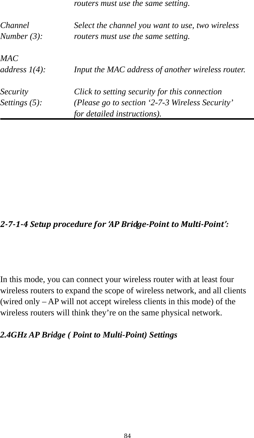 84 routers must use the same setting.  Channel  Select the channel you want to use, two wireless Number (3):  routers must use the same setting.  MAC address 1(4):  Input the MAC address of another wireless router.  Security    Click to setting security for this connection Settings (5):  (Please go to section ‘2-7-3 Wireless Security’   for detailed instructions).         2‐7‐1‐4Setupprocedurefor‘A PBridge‐PointtoMulti‐Point’:In this mode, you can connect your wireless router with at least four wireless routers to expand the scope of wireless network, and all clients (wired only – AP will not accept wireless clients in this mode) of the wireless routers will think they’re on the same physical network.  2.4GHz AP Bridge ( Point to Multi-Point) Settings 