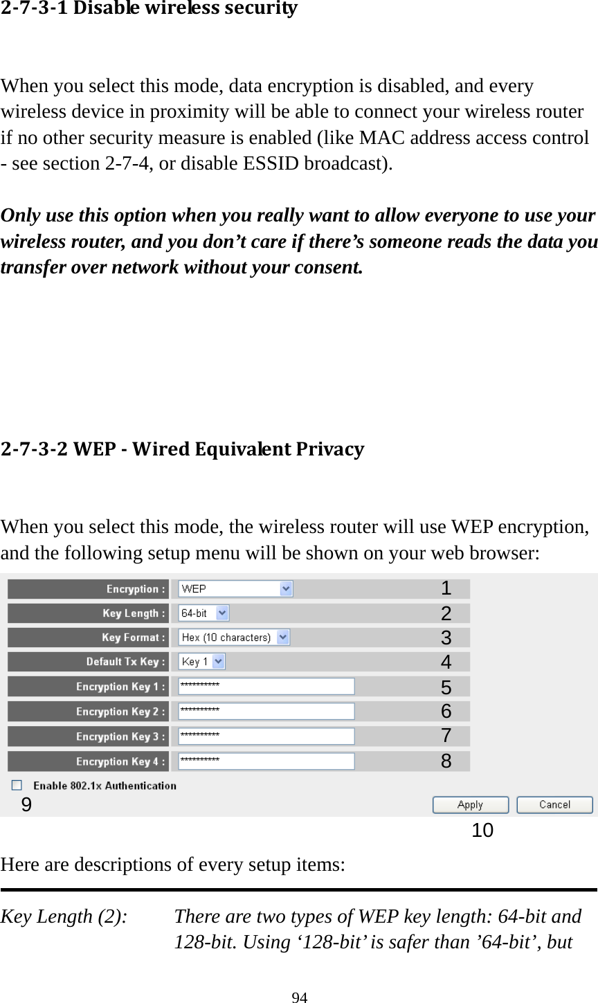 94 2‐7‐3‐1Disablewirelesssecurity When you select this mode, data encryption is disabled, and every wireless device in proximity will be able to connect your wireless router if no other security measure is enabled (like MAC address access control - see section 2-7-4, or disable ESSID broadcast).    Only use this option when you really want to allow everyone to use your wireless router, and you don’t care if there’s someone reads the data you transfer over network without your consent.      2‐7‐3‐2WEP‐WiredEquivalentPrivacy When you select this mode, the wireless router will use WEP encryption, and the following setup menu will be shown on your web browser:   Here are descriptions of every setup items:  Key Length (2):    There are two types of WEP key length: 64-bit and 128-bit. Using ‘128-bit’ is safer than ’64-bit’, but 123 5 7 6 9 4 8 10 