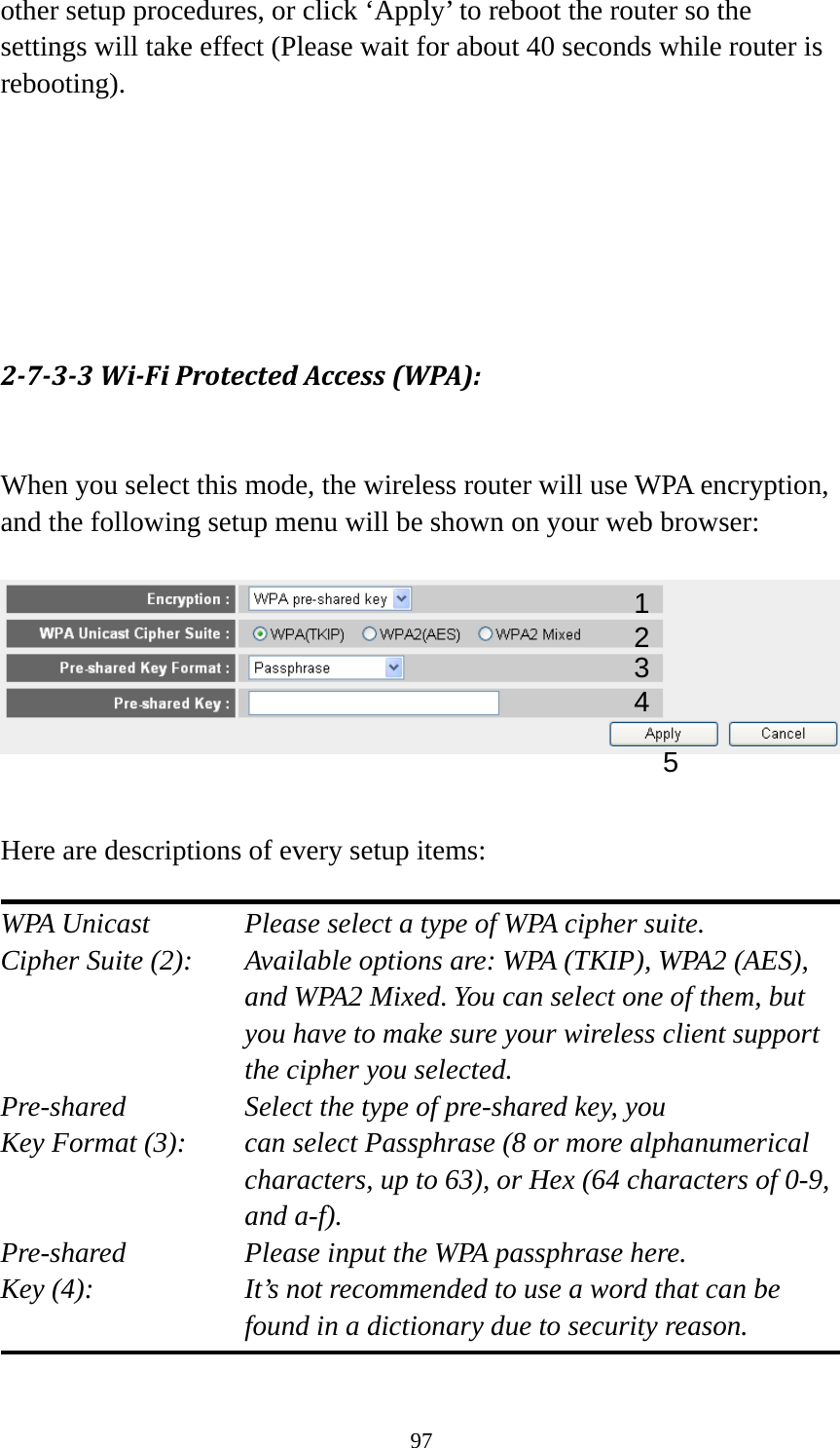 97 other setup procedures, or click ‘Apply’ to reboot the router so the settings will take effect (Please wait for about 40 seconds while router is rebooting).       2‐7‐3‐3Wi‐FiProtectedAccess(WPA): When you select this mode, the wireless router will use WPA encryption, and the following setup menu will be shown on your web browser:     Here are descriptions of every setup items:  WPA Unicast      Please select a type of WPA cipher suite. Cipher Suite (2):  Available options are: WPA (TKIP), WPA2 (AES), and WPA2 Mixed. You can select one of them, but you have to make sure your wireless client support the cipher you selected. Pre-shared       Select the type of pre-shared key, you Key Format (3):    can select Passphrase (8 or more alphanumerical characters, up to 63), or Hex (64 characters of 0-9, and a-f). Pre-shared       Please input the WPA passphrase here. Key (4):    It’s not recommended to use a word that can be found in a dictionary due to security reason.  12 3 5 4 