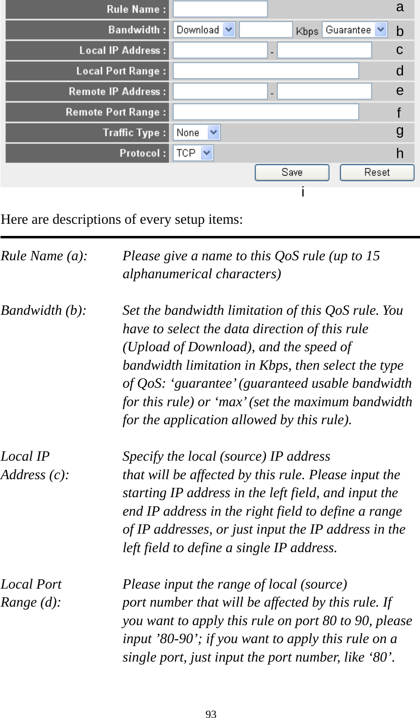 93   Here are descriptions of every setup items:  Rule Name (a):    Please give a name to this QoS rule (up to 15 alphanumerical characters)  Bandwidth (b):    Set the bandwidth limitation of this QoS rule. You have to select the data direction of this rule (Upload of Download), and the speed of bandwidth limitation in Kbps, then select the type of QoS: ‘guarantee’ (guaranteed usable bandwidth for this rule) or ‘max’ (set the maximum bandwidth for the application allowed by this rule).  Local IP        Specify the local (source) IP address Address (c):     that will be affected by this rule. Please input the starting IP address in the left field, and input the end IP address in the right field to define a range of IP addresses, or just input the IP address in the left field to define a single IP address.  Local Port       Please input the range of local (source) Range (d):    port number that will be affected by this rule. If you want to apply this rule on port 80 to 90, please input ’80-90’; if you want to apply this rule on a single port, just input the port number, like ‘80’.  a b c d e f g h i