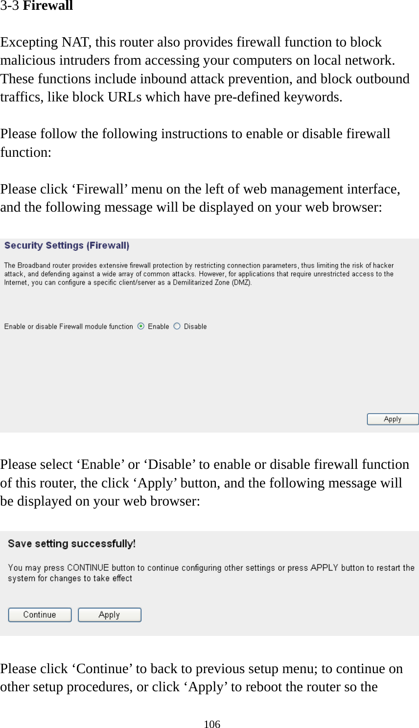 106 3-3 Firewall  Excepting NAT, this router also provides firewall function to block malicious intruders from accessing your computers on local network. These functions include inbound attack prevention, and block outbound traffics, like block URLs which have pre-defined keywords.  Please follow the following instructions to enable or disable firewall function:  Please click ‘Firewall’ menu on the left of web management interface, and the following message will be displayed on your web browser:    Please select ‘Enable’ or ‘Disable’ to enable or disable firewall function of this router, the click ‘Apply’ button, and the following message will be displayed on your web browser:    Please click ‘Continue’ to back to previous setup menu; to continue on other setup procedures, or click ‘Apply’ to reboot the router so the 