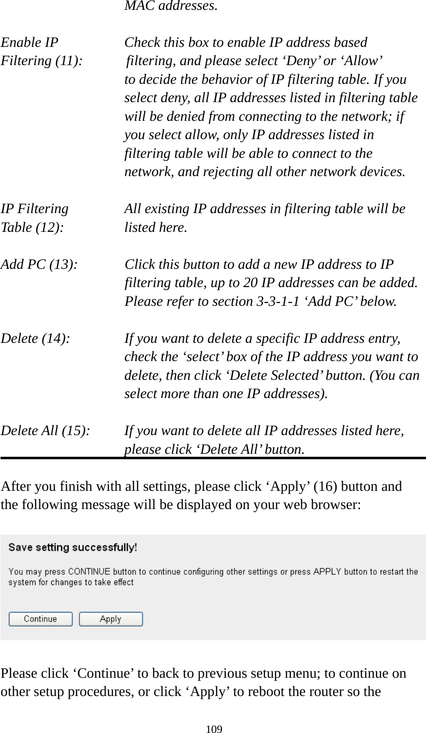 109 MAC addresses.  Enable IP        Check this box to enable IP address based Filtering (11):      filtering, and please select ‘Deny’ or ‘Allow’   to decide the behavior of IP filtering table. If you select deny, all IP addresses listed in filtering table will be denied from connecting to the network; if you select allow, only IP addresses listed in filtering table will be able to connect to the network, and rejecting all other network devices.  IP Filtering      All existing IP addresses in filtering table will be Table (12):       listed here.  Add PC (13):    Click this button to add a new IP address to IP filtering table, up to 20 IP addresses can be added.   Please refer to section 3-3-1-1 ‘Add PC’ below.    Delete (14):      If you want to delete a specific IP address entry,     check the ‘select’ box of the IP address you want to delete, then click ‘Delete Selected’ button. (You can select more than one IP addresses).  Delete All (15):    If you want to delete all IP addresses listed here, please click ‘Delete All’ button.  After you finish with all settings, please click ‘Apply’ (16) button and the following message will be displayed on your web browser:    Please click ‘Continue’ to back to previous setup menu; to continue on other setup procedures, or click ‘Apply’ to reboot the router so the 