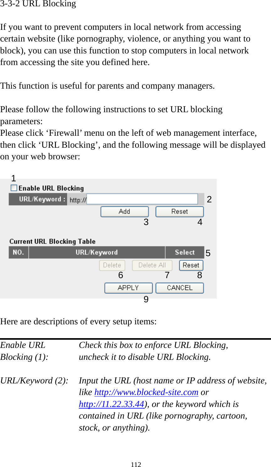 112 3-3-2 URL Blocking  If you want to prevent computers in local network from accessing certain website (like pornography, violence, or anything you want to block), you can use this function to stop computers in local network from accessing the site you defined here.  This function is useful for parents and company managers.  Please follow the following instructions to set URL blocking parameters: Please click ‘Firewall’ menu on the left of web management interface, then click ‘URL Blocking’, and the following message will be displayed on your web browser:    Here are descriptions of every setup items:  Enable URL      Check this box to enforce URL Blocking, Blocking (1):      uncheck it to disable URL Blocking.  URL/Keyword (2):    Input the URL (host name or IP address of website, like http://www.blocked-site.com or http://11.22.33.44), or the keyword which is contained in URL (like pornography, cartoon, stock, or anything).  2 3 4 5 6 7 8 9 1 