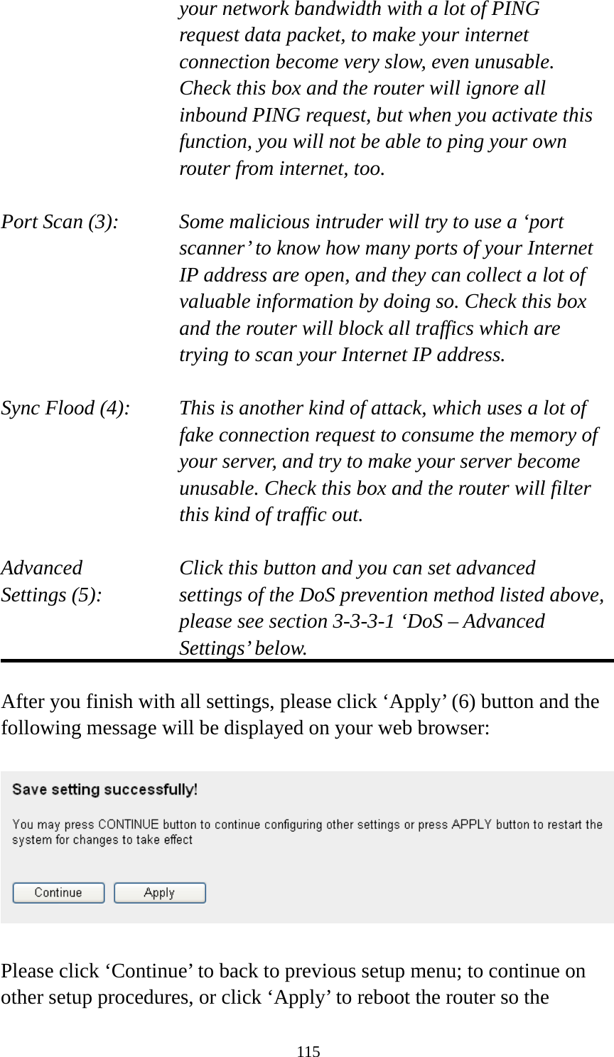 115 your network bandwidth with a lot of PING request data packet, to make your internet connection become very slow, even unusable. Check this box and the router will ignore all inbound PING request, but when you activate this function, you will not be able to ping your own router from internet, too.  Port Scan (3):    Some malicious intruder will try to use a ‘port scanner’ to know how many ports of your Internet IP address are open, and they can collect a lot of valuable information by doing so. Check this box and the router will block all traffics which are trying to scan your Internet IP address.  Sync Flood (4):    This is another kind of attack, which uses a lot of fake connection request to consume the memory of your server, and try to make your server become unusable. Check this box and the router will filter this kind of traffic out.  Advanced        Click this button and you can set advanced Settings (5):    settings of the DoS prevention method listed above, please see section 3-3-3-1 ‘DoS – Advanced Settings’ below.  After you finish with all settings, please click ‘Apply’ (6) button and the following message will be displayed on your web browser:    Please click ‘Continue’ to back to previous setup menu; to continue on other setup procedures, or click ‘Apply’ to reboot the router so the 