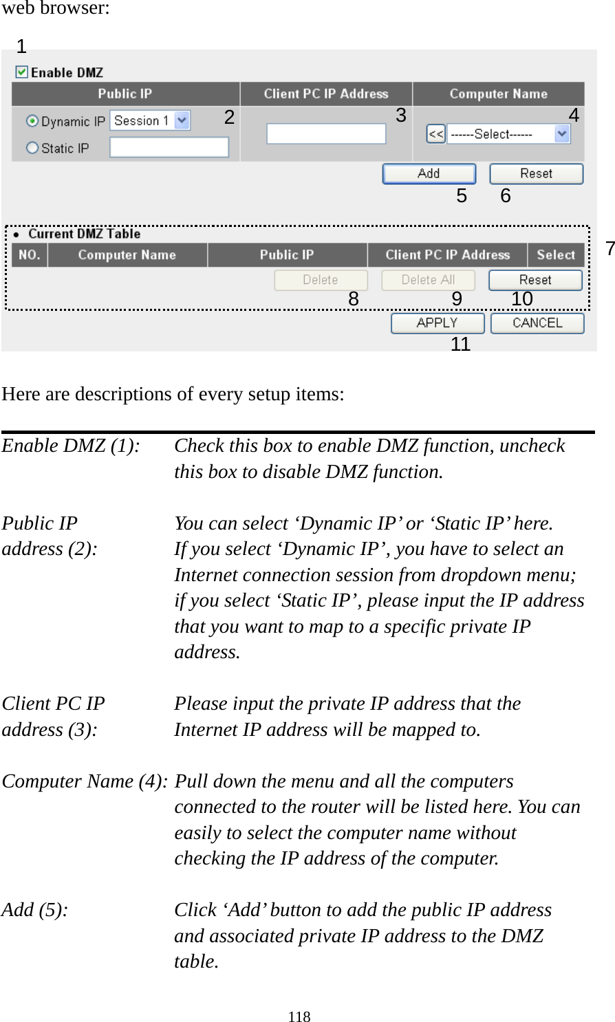 118 web browser:    Here are descriptions of every setup items:  Enable DMZ (1):    Check this box to enable DMZ function, uncheck this box to disable DMZ function.  Public IP        You can select ‘Dynamic IP’ or ‘Static IP’ here. address (2):    If you select ‘Dynamic IP’, you have to select an Internet connection session from dropdown menu; if you select ‘Static IP’, please input the IP address that you want to map to a specific private IP address.  Client PC IP      Please input the private IP address that the address (3):      Internet IP address will be mapped to.  Computer Name (4): Pull down the menu and all the computers connected to the router will be listed here. You can easily to select the computer name without checking the IP address of the computer.  Add (5):    Click ‘Add’ button to add the public IP address and associated private IP address to the DMZ table. 1 2456 78 9 10 113
