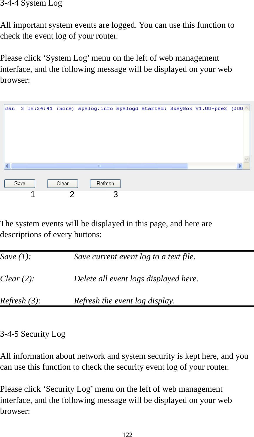 122 3-4-4 System Log  All important system events are logged. You can use this function to check the event log of your router.  Please click ‘System Log’ menu on the left of web management interface, and the following message will be displayed on your web browser:     The system events will be displayed in this page, and here are descriptions of every buttons:  Save (1):        Save current event log to a text file.  Clear (2):        Delete all event logs displayed here.  Refresh (3):      Refresh the event log display.   3-4-5 Security Log  All information about network and system security is kept here, and you can use this function to check the security event log of your router.  Please click ‘Security Log’ menu on the left of web management interface, and the following message will be displayed on your web browser: 1 2  3