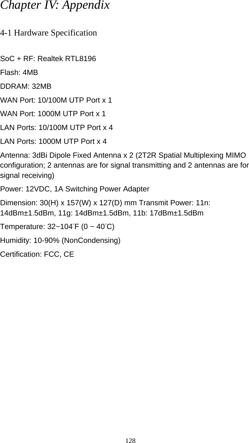 128 Chapter IV: Appendix  4-1 Hardware Specification  SoC + RF: Realtek RTL8196 Flash: 4MB   DDRAM: 32MB WAN Port: 10/100M UTP Port x 1 WAN Port: 1000M UTP Port x 1 LAN Ports: 10/100M UTP Port x 4 LAN Ports: 1000M UTP Port x 4 Antenna: 3dBi Dipole Fixed Antenna x 2 (2T2R Spatial Multiplexing MIMO configuration; 2 antennas are for signal transmitting and 2 antennas are for signal receiving) Power: 12VDC, 1A Switching Power Adapter Dimension: 30(H) x 157(W) x 127(D) mm Transmit Power: 11n: 14dBm±1.5dBm, 11g: 14dBm±1.5dBm, 11b: 17dBm±1.5dBm   Temperature: 32~104°F (0 ~ 40°C) Humidity: 10-90% (NonCondensing) Certification: FCC, CE 