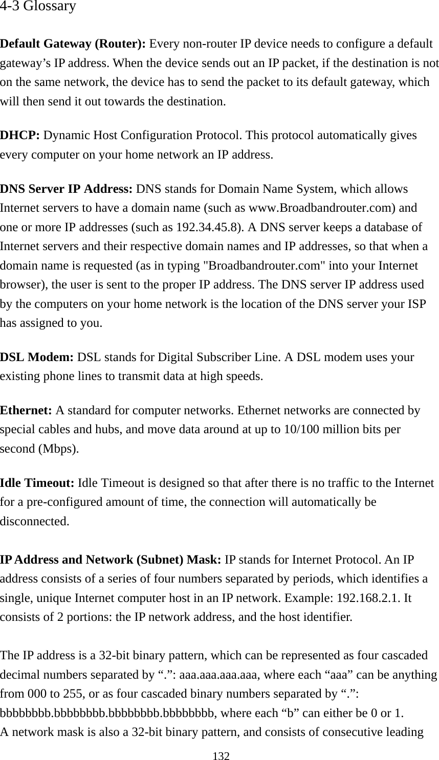 132 4-3 Glossary  Default Gateway (Router): Every non-router IP device needs to configure a default gateway’s IP address. When the device sends out an IP packet, if the destination is not on the same network, the device has to send the packet to its default gateway, which will then send it out towards the destination. DHCP: Dynamic Host Configuration Protocol. This protocol automatically gives every computer on your home network an IP address. DNS Server IP Address: DNS stands for Domain Name System, which allows Internet servers to have a domain name (such as www.Broadbandrouter.com) and one or more IP addresses (such as 192.34.45.8). A DNS server keeps a database of Internet servers and their respective domain names and IP addresses, so that when a domain name is requested (as in typing &quot;Broadbandrouter.com&quot; into your Internet browser), the user is sent to the proper IP address. The DNS server IP address used by the computers on your home network is the location of the DNS server your ISP has assigned to you.   DSL Modem: DSL stands for Digital Subscriber Line. A DSL modem uses your existing phone lines to transmit data at high speeds.   Ethernet: A standard for computer networks. Ethernet networks are connected by special cables and hubs, and move data around at up to 10/100 million bits per second (Mbps).   Idle Timeout: Idle Timeout is designed so that after there is no traffic to the Internet for a pre-configured amount of time, the connection will automatically be disconnected.  IP Address and Network (Subnet) Mask: IP stands for Internet Protocol. An IP address consists of a series of four numbers separated by periods, which identifies a single, unique Internet computer host in an IP network. Example: 192.168.2.1. It consists of 2 portions: the IP network address, and the host identifier.  The IP address is a 32-bit binary pattern, which can be represented as four cascaded decimal numbers separated by “.”: aaa.aaa.aaa.aaa, where each “aaa” can be anything from 000 to 255, or as four cascaded binary numbers separated by “.”: bbbbbbbb.bbbbbbbb.bbbbbbbb.bbbbbbbb, where each “b” can either be 0 or 1. A network mask is also a 32-bit binary pattern, and consists of consecutive leading 