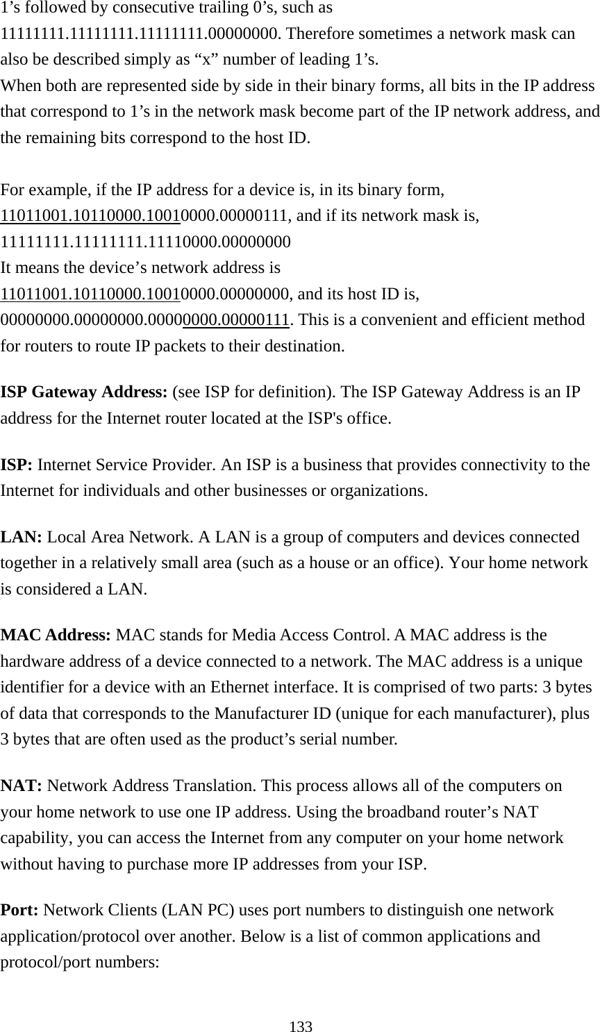 133 1’s followed by consecutive trailing 0’s, such as 11111111.11111111.11111111.00000000. Therefore sometimes a network mask can also be described simply as “x” number of leading 1’s. When both are represented side by side in their binary forms, all bits in the IP address that correspond to 1’s in the network mask become part of the IP network address, and the remaining bits correspond to the host ID.    For example, if the IP address for a device is, in its binary form, 11011001.10110000.10010000.00000111, and if its network mask is, 11111111.11111111.11110000.00000000 It means the device’s network address is   11011001.10110000.10010000.00000000, and its host ID is, 00000000.00000000.00000000.00000111. This is a convenient and efficient method for routers to route IP packets to their destination. ISP Gateway Address: (see ISP for definition). The ISP Gateway Address is an IP address for the Internet router located at the ISP&apos;s office.   ISP: Internet Service Provider. An ISP is a business that provides connectivity to the Internet for individuals and other businesses or organizations.   LAN: Local Area Network. A LAN is a group of computers and devices connected together in a relatively small area (such as a house or an office). Your home network is considered a LAN.   MAC Address: MAC stands for Media Access Control. A MAC address is the hardware address of a device connected to a network. The MAC address is a unique identifier for a device with an Ethernet interface. It is comprised of two parts: 3 bytes of data that corresponds to the Manufacturer ID (unique for each manufacturer), plus 3 bytes that are often used as the product’s serial number. NAT: Network Address Translation. This process allows all of the computers on your home network to use one IP address. Using the broadband router’s NAT capability, you can access the Internet from any computer on your home network without having to purchase more IP addresses from your ISP.   Port: Network Clients (LAN PC) uses port numbers to distinguish one network application/protocol over another. Below is a list of common applications and protocol/port numbers: 