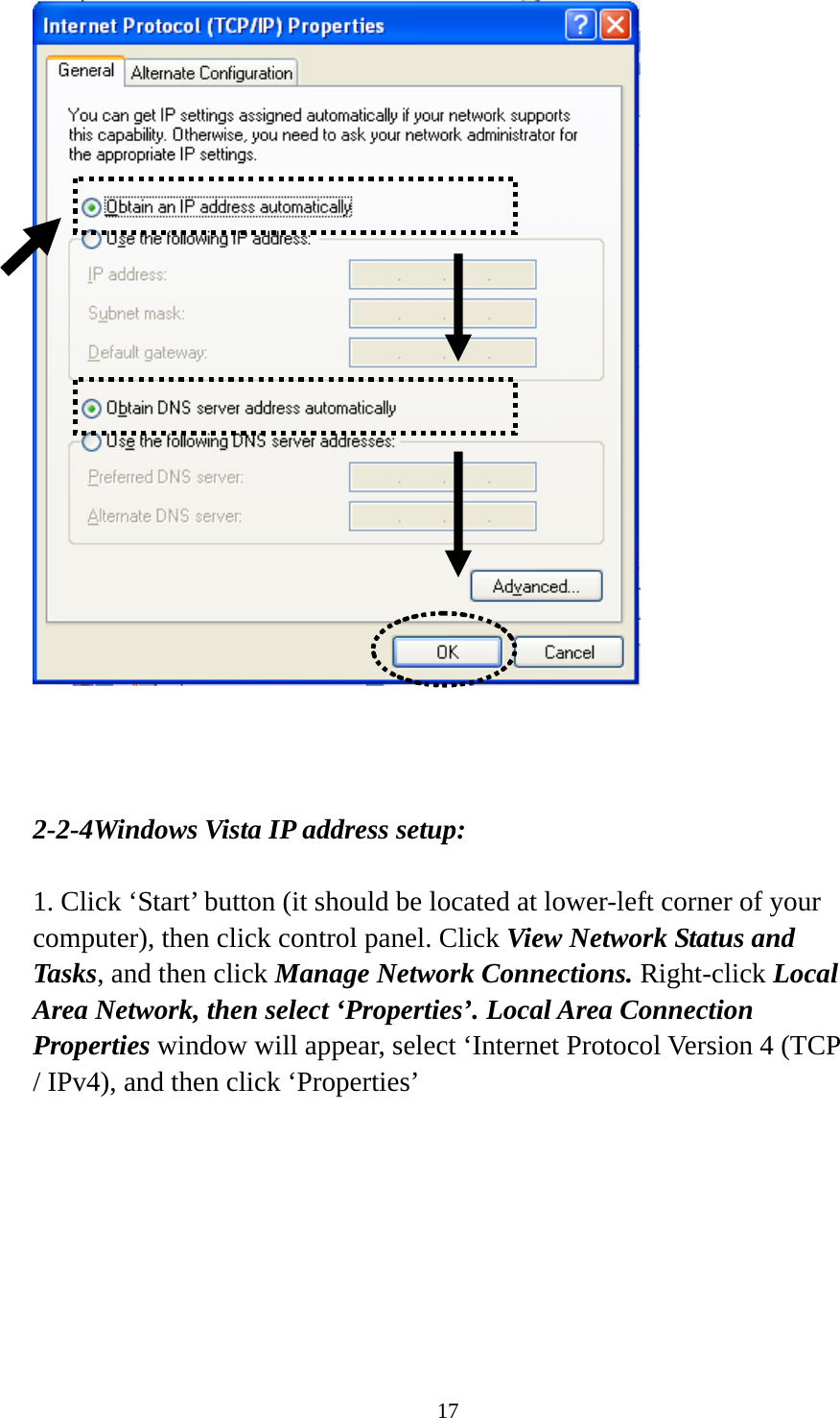 17     2-2-4Windows Vista IP address setup:  1. Click ‘Start’ button (it should be located at lower-left corner of your computer), then click control panel. Click View Network Status and Tasks, and then click Manage Network Connections. Right-click Local Area Network, then select ‘Properties’. Local Area Connection Properties window will appear, select ‘Internet Protocol Version 4 (TCP / IPv4), and then click ‘Properties’  