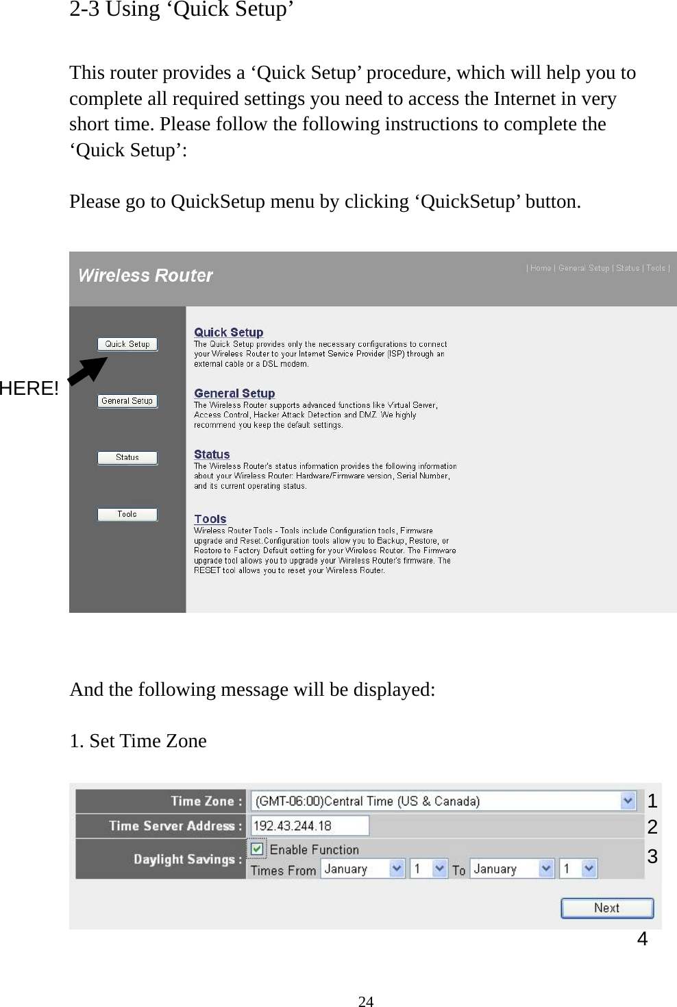 24 2-3 Using ‘Quick Setup’  This router provides a ‘Quick Setup’ procedure, which will help you to complete all required settings you need to access the Internet in very short time. Please follow the following instructions to complete the ‘Quick Setup’:  Please go to QuickSetup menu by clicking ‘QuickSetup’ button.     And the following message will be displayed:  1. Set Time Zone   1234 HERE! 