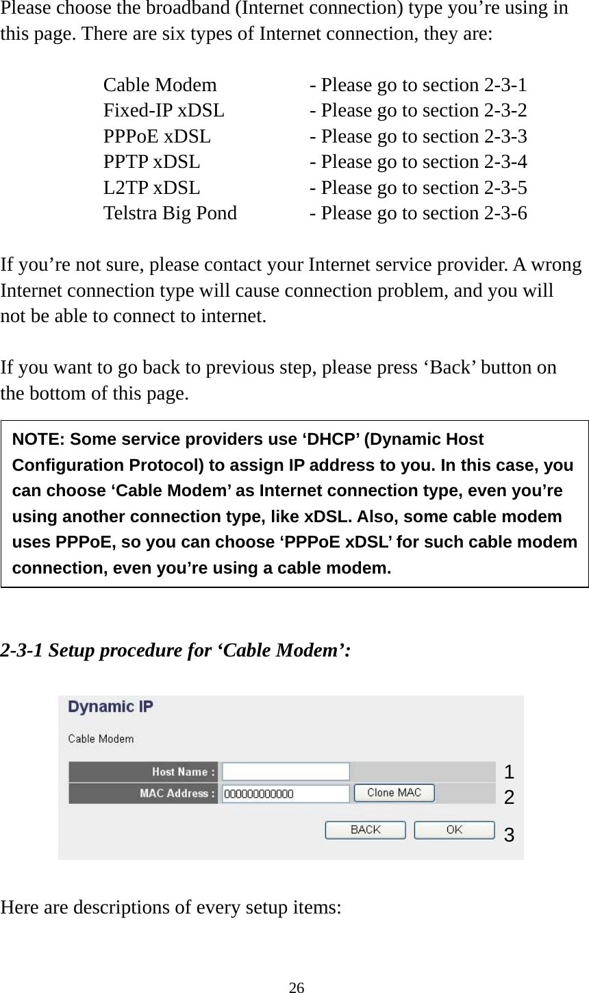 26  Please choose the broadband (Internet connection) type you’re using in this page. There are six types of Internet connection, they are:  Cable Modem      - Please go to section 2-3-1 Fixed-IP xDSL      - Please go to section 2-3-2 PPPoE xDSL      - Please go to section 2-3-3 PPTP xDSL       - Please go to section 2-3-4 L2TP xDSL       - Please go to section 2-3-5 Telstra Big Pond     - Please go to section 2-3-6  If you’re not sure, please contact your Internet service provider. A wrong Internet connection type will cause connection problem, and you will not be able to connect to internet.  If you want to go back to previous step, please press ‘Back’ button on the bottom of this page.          2-3-1 Setup procedure for ‘Cable Modem’:    Here are descriptions of every setup items:  NOTE: Some service providers use ‘DHCP’ (Dynamic Host Configuration Protocol) to assign IP address to you. In this case, you can choose ‘Cable Modem’ as Internet connection type, even you’re using another connection type, like xDSL. Also, some cable modem uses PPPoE, so you can choose ‘PPPoE xDSL’ for such cable modem connection, even you’re using a cable modem. 1 2 3 