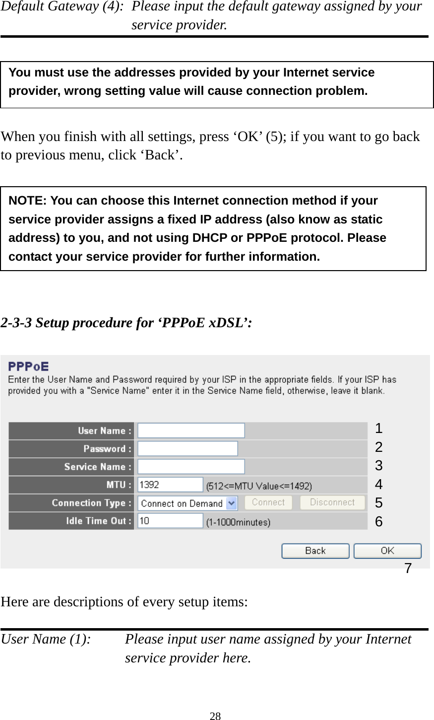 28  Default Gateway (4):  Please input the default gateway assigned by your service provider.      When you finish with all settings, press ‘OK’ (5); if you want to go back to previous menu, click ‘Back’.         2-3-3 Setup procedure for ‘PPPoE xDSL’:    Here are descriptions of every setup items:  User Name (1):    Please input user name assigned by your Internet service provider here.  NOTE: You can choose this Internet connection method if your service provider assigns a fixed IP address (also know as static address) to you, and not using DHCP or PPPoE protocol. Please contact your service provider for further information. You must use the addresses provided by your Internet service provider, wrong setting value will cause connection problem.   1 2 4 3 5 6 7 