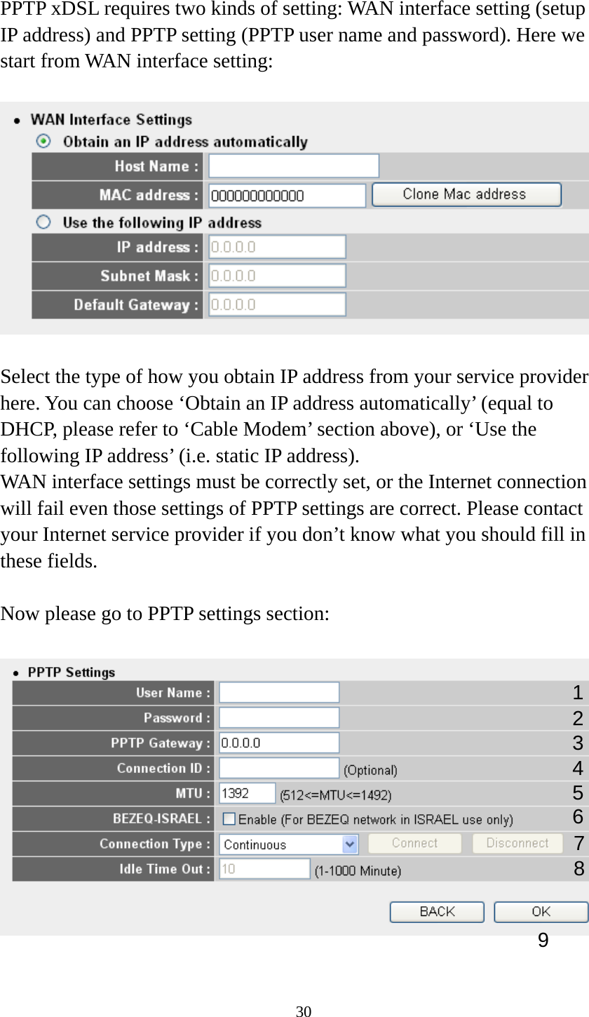 30  PPTP xDSL requires two kinds of setting: WAN interface setting (setup IP address) and PPTP setting (PPTP user name and password). Here we start from WAN interface setting:    Select the type of how you obtain IP address from your service provider here. You can choose ‘Obtain an IP address automatically’ (equal to DHCP, please refer to ‘Cable Modem’ section above), or ‘Use the following IP address’ (i.e. static IP address).   WAN interface settings must be correctly set, or the Internet connection will fail even those settings of PPTP settings are correct. Please contact your Internet service provider if you don’t know what you should fill in these fields.  Now please go to PPTP settings section:    1 23 4 5 6 7 9 8 
