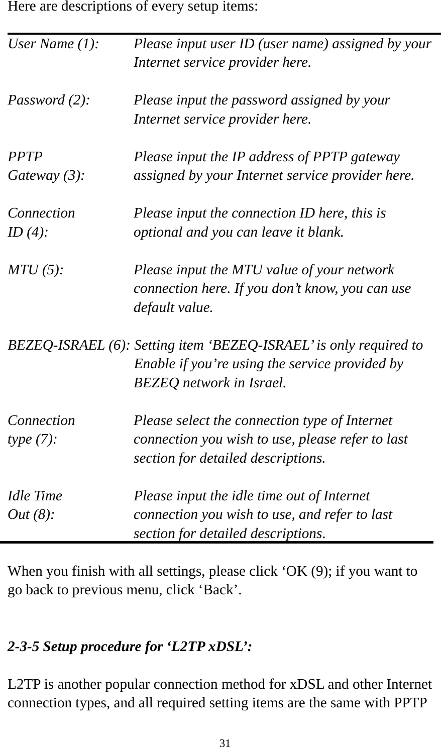 31 Here are descriptions of every setup items:  User Name (1):    Please input user ID (user name) assigned by your Internet service provider here.  Password (2):    Please input the password assigned by your Internet service provider here.  PPTP    Please input the IP address of PPTP gateway Gateway (3):    assigned by your Internet service provider here.  Connection       Please input the connection ID here, this is ID (4):     optional and you can leave it blank.  MTU (5):    Please input the MTU value of your network connection here. If you don’t know, you can use default value.  BEZEQ-ISRAEL (6): Setting item ‘BEZEQ-ISRAEL’ is only required to Enable if you’re using the service provided by BEZEQ network in Israel.  Connection       Please select the connection type of Internet type (7):    connection you wish to use, please refer to last section for detailed descriptions.  Idle Time        Please input the idle time out of Internet Out (8):    connection you wish to use, and refer to last section for detailed descriptions.  When you finish with all settings, please click ‘OK (9); if you want to go back to previous menu, click ‘Back’.   2-3-5 Setup procedure for ‘L2TP xDSL’:  L2TP is another popular connection method for xDSL and other Internet connection types, and all required setting items are the same with PPTP 