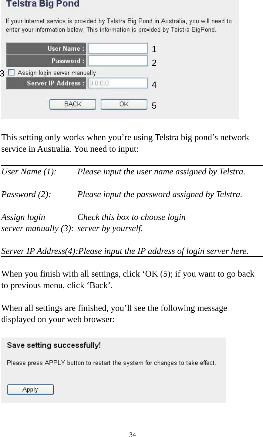 34    This setting only works when you’re using Telstra big pond’s network service in Australia. You need to input:  User Name (1):     Please input the user name assigned by Telstra.  Password (2):      Please input the password assigned by Telstra.  Assign login          Check this box to choose login server manually (3): server by yourself.  Server IP Address(4):Please input the IP address of login server here.  When you finish with all settings, click ‘OK (5); if you want to go back to previous menu, click ‘Back’.  When all settings are finished, you’ll see the following message displayed on your web browser:    123 4 5 