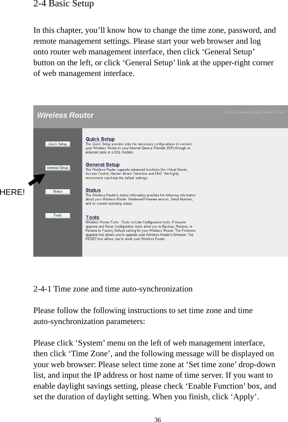 36 2-4 Basic Setup  In this chapter, you’ll know how to change the time zone, password, and remote management settings. Please start your web browser and log onto router web management interface, then click ‘General Setup’ button on the left, or click ‘General Setup’ link at the upper-right corner of web management interface.      2-4-1 Time zone and time auto-synchronization  Please follow the following instructions to set time zone and time auto-synchronization parameters:  Please click ‘System’ menu on the left of web management interface, then click ‘Time Zone’, and the following message will be displayed on your web browser: Please select time zone at ‘Set time zone’ drop-down list, and input the IP address or host name of time server. If you want to enable daylight savings setting, please check ‘Enable Function’ box, and set the duration of daylight setting. When you finish, click ‘Apply’. HERE! 