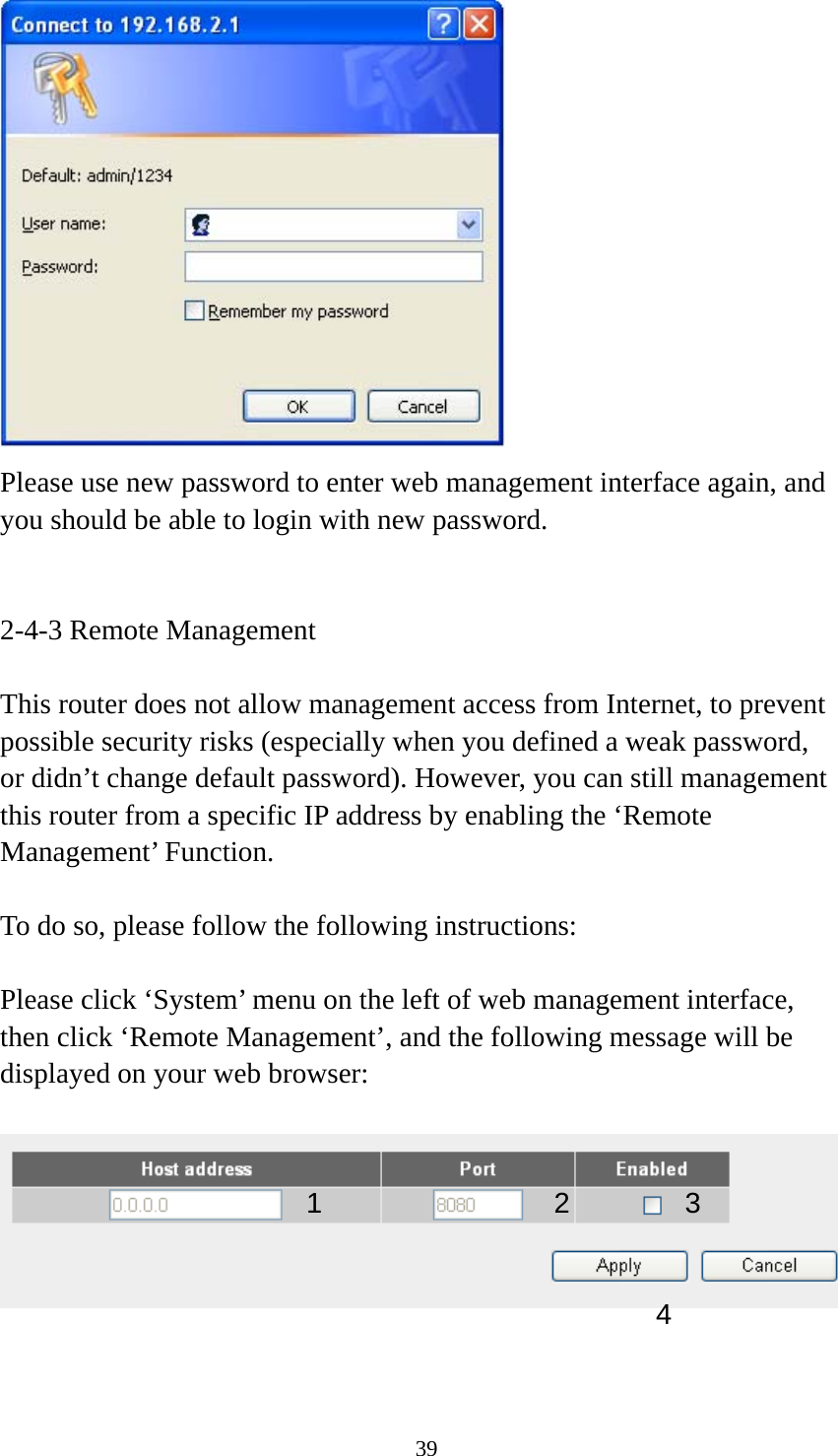 39  Please use new password to enter web management interface again, and you should be able to login with new password.   2-4-3 Remote Management  This router does not allow management access from Internet, to prevent possible security risks (especially when you defined a weak password, or didn’t change default password). However, you can still management this router from a specific IP address by enabling the ‘Remote Management’ Function.  To do so, please follow the following instructions:  Please click ‘System’ menu on the left of web management interface, then click ‘Remote Management’, and the following message will be displayed on your web browser:     1234