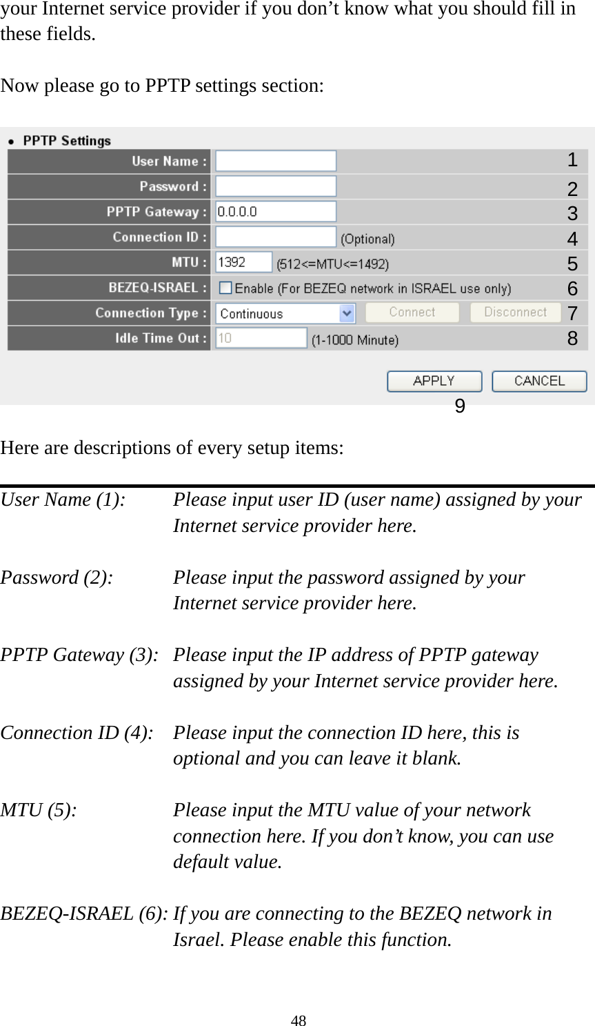 48 your Internet service provider if you don’t know what you should fill in these fields.  Now please go to PPTP settings section:    Here are descriptions of every setup items:  User Name (1):    Please input user ID (user name) assigned by your Internet service provider here.  Password (2):    Please input the password assigned by your Internet service provider here.  PPTP Gateway (3):   Please input the IP address of PPTP gateway assigned by your Internet service provider here.  Connection ID (4):    Please input the connection ID here, this is optional and you can leave it blank.  MTU (5):    Please input the MTU value of your network connection here. If you don’t know, you can use default value.  BEZEQ-ISRAEL (6): If you are connecting to the BEZEQ network in Israel. Please enable this function.  123 4 5 7 8 96 