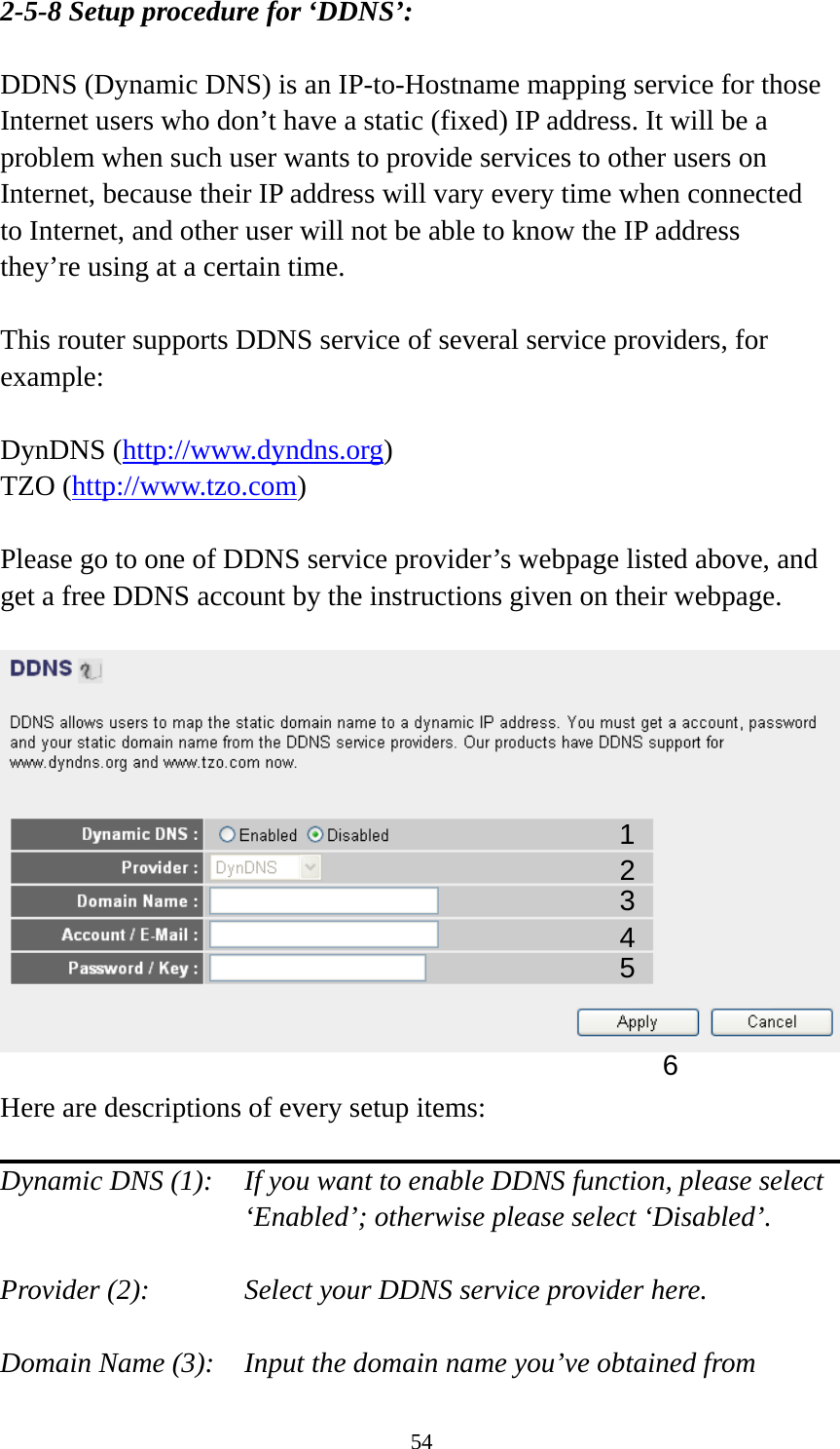 54 2-5-8 Setup procedure for ‘DDNS’:  DDNS (Dynamic DNS) is an IP-to-Hostname mapping service for those Internet users who don’t have a static (fixed) IP address. It will be a problem when such user wants to provide services to other users on Internet, because their IP address will vary every time when connected to Internet, and other user will not be able to know the IP address they’re using at a certain time.  This router supports DDNS service of several service providers, for example:  DynDNS (http://www.dyndns.org) TZO (http://www.tzo.com)  Please go to one of DDNS service provider’s webpage listed above, and get a free DDNS account by the instructions given on their webpage.    Here are descriptions of every setup items:  Dynamic DNS (1):    If you want to enable DDNS function, please select ‘Enabled’; otherwise please select ‘Disabled’.  Provider (2):      Select your DDNS service provider here.  Domain Name (3):    Input the domain name you’ve obtained from 1 2345 6 