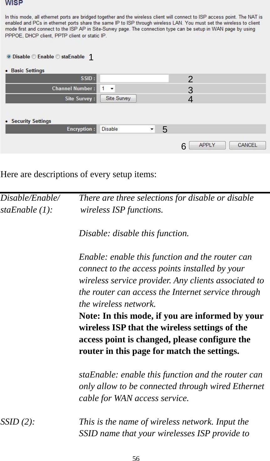 56   Here are descriptions of every setup items:  Disable/Enable/    There are three selections for disable or disable   staEnable (1):      wireless ISP functions.  Disable: disable this function.  Enable: enable this function and the router can connect to the access points installed by your wireless service provider. Any clients associated to the router can access the Internet service through the wireless network. Note: In this mode, if you are informed by your wireless ISP that the wireless settings of the access point is changed, please configure the router in this page for match the settings.  staEnable: enable this function and the router can only allow to be connected through wired Ethernet cable for WAN access service.  SSID (2):    This is the name of wireless network. Input the SSID name that your wirelesses ISP provide to 1 2345 6