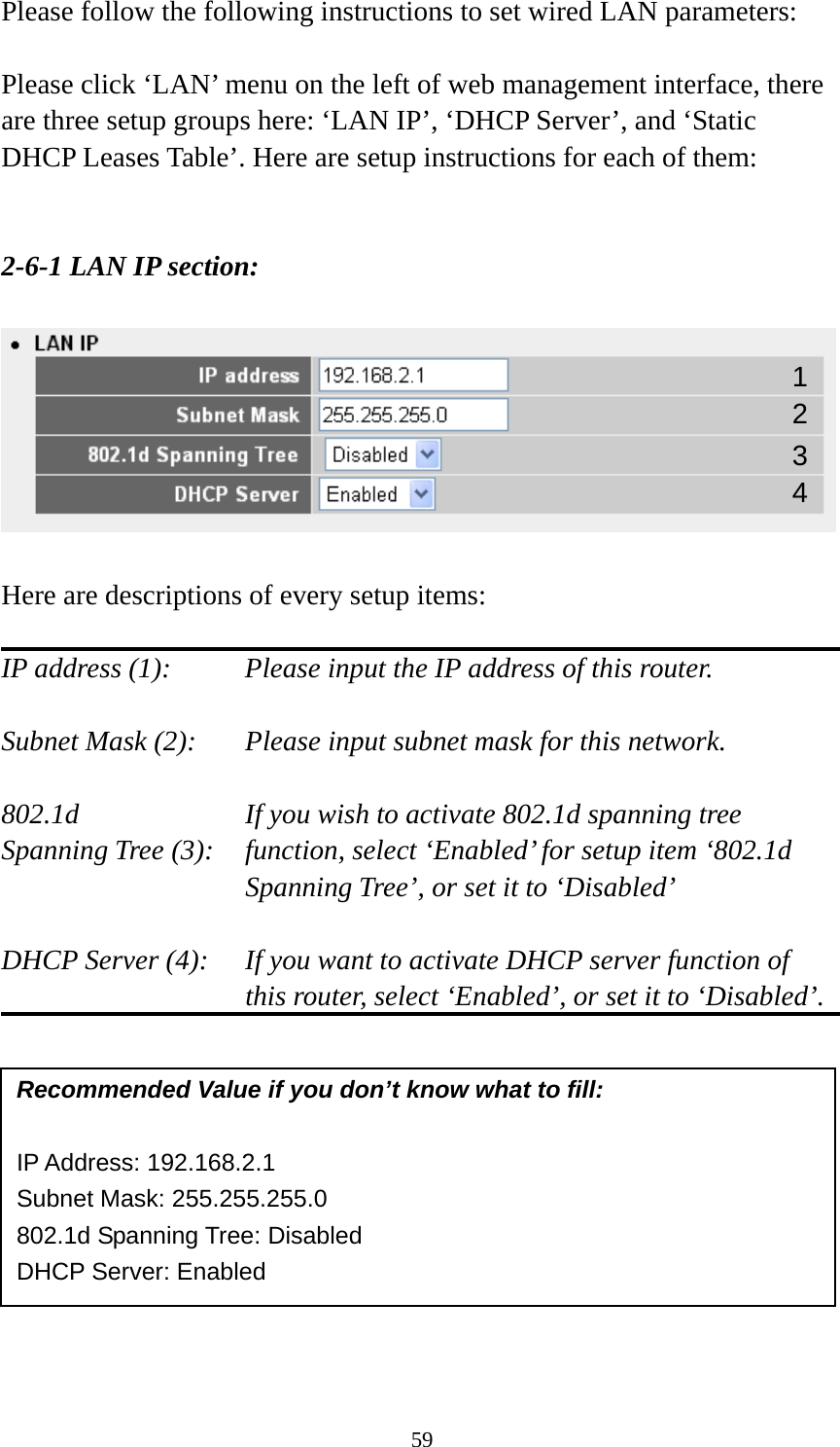 59 Please follow the following instructions to set wired LAN parameters:  Please click ‘LAN’ menu on the left of web management interface, there are three setup groups here: ‘LAN IP’, ‘DHCP Server’, and ‘Static DHCP Leases Table’. Here are setup instructions for each of them:   2-6-1 LAN IP section:    Here are descriptions of every setup items:  IP address (1):     Please input the IP address of this router.  Subnet Mask (2):    Please input subnet mask for this network.  802.1d         If you wish to activate 802.1d spanning tree Spanning Tree (3):    function, select ‘Enabled’ for setup item ‘802.1d Spanning Tree’, or set it to ‘Disabled’  DHCP Server (4):  If you want to activate DHCP server function of this router, select ‘Enabled’, or set it to ‘Disabled’.            Recommended Value if you don’t know what to fill:  IP Address: 192.168.2.1 Subnet Mask: 255.255.255.0 802.1d Spanning Tree: Disabled DHCP Server: Enabled 1 3 2 4 